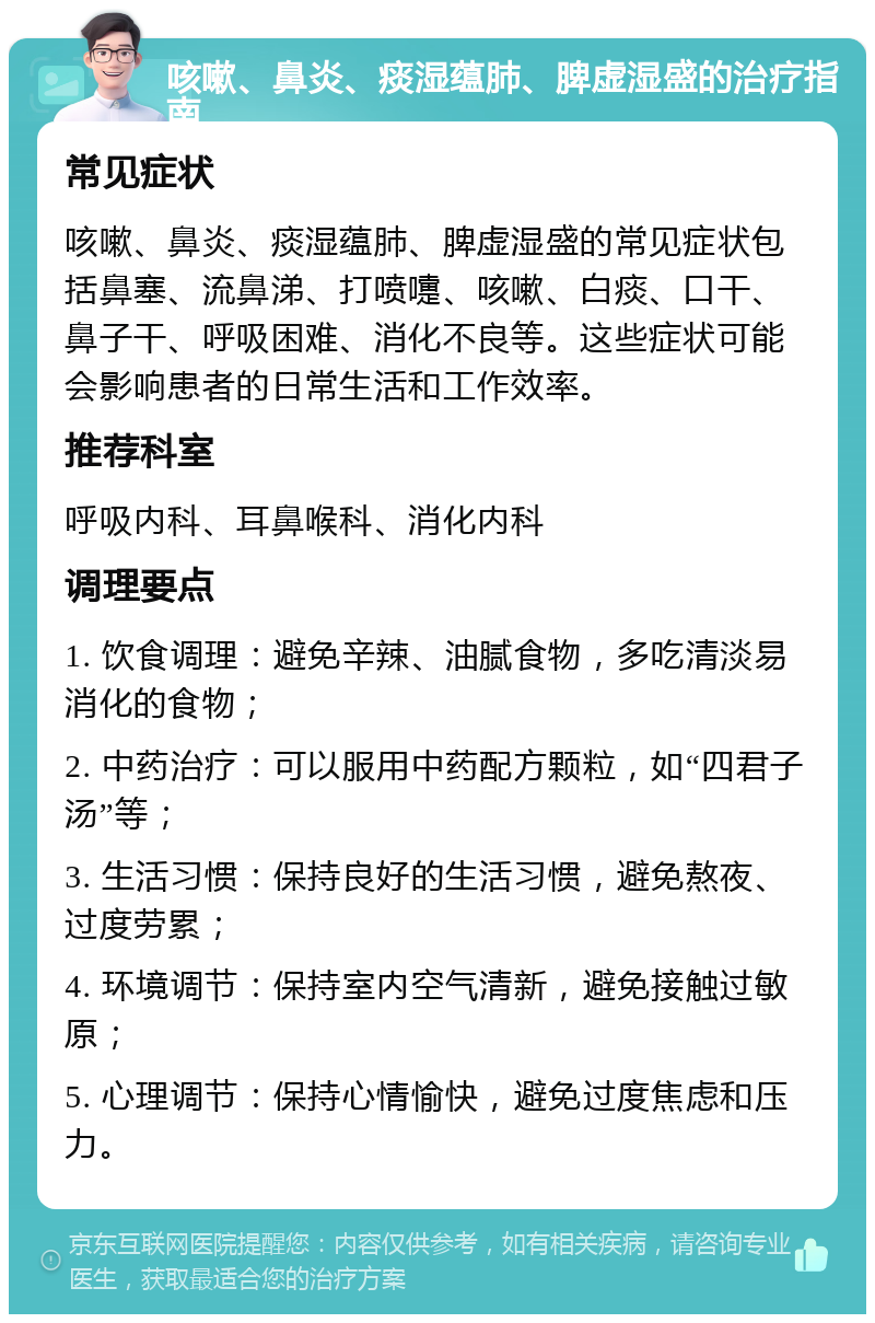 咳嗽、鼻炎、痰湿蕴肺、脾虚湿盛的治疗指南 常见症状 咳嗽、鼻炎、痰湿蕴肺、脾虚湿盛的常见症状包括鼻塞、流鼻涕、打喷嚏、咳嗽、白痰、口干、鼻子干、呼吸困难、消化不良等。这些症状可能会影响患者的日常生活和工作效率。 推荐科室 呼吸内科、耳鼻喉科、消化内科 调理要点 1. 饮食调理：避免辛辣、油腻食物，多吃清淡易消化的食物； 2. 中药治疗：可以服用中药配方颗粒，如“四君子汤”等； 3. 生活习惯：保持良好的生活习惯，避免熬夜、过度劳累； 4. 环境调节：保持室内空气清新，避免接触过敏原； 5. 心理调节：保持心情愉快，避免过度焦虑和压力。