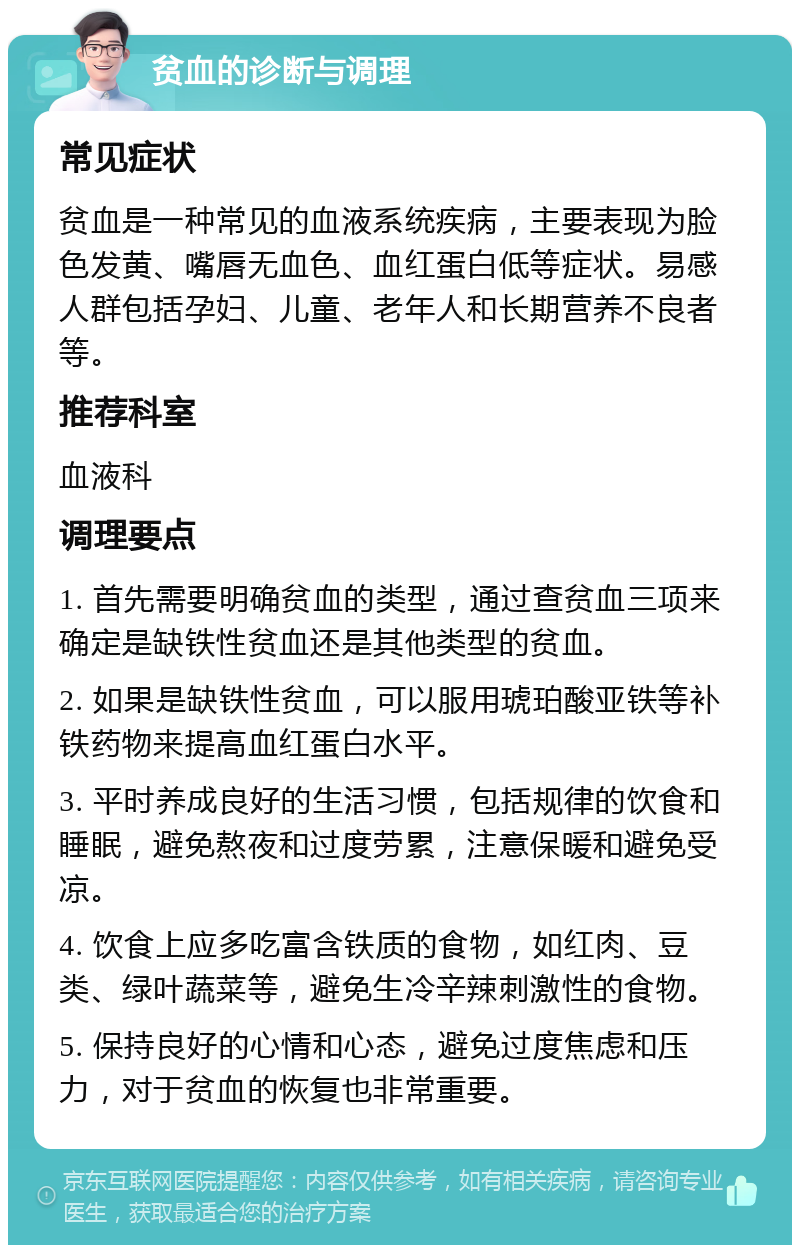 贫血的诊断与调理 常见症状 贫血是一种常见的血液系统疾病，主要表现为脸色发黄、嘴唇无血色、血红蛋白低等症状。易感人群包括孕妇、儿童、老年人和长期营养不良者等。 推荐科室 血液科 调理要点 1. 首先需要明确贫血的类型，通过查贫血三项来确定是缺铁性贫血还是其他类型的贫血。 2. 如果是缺铁性贫血，可以服用琥珀酸亚铁等补铁药物来提高血红蛋白水平。 3. 平时养成良好的生活习惯，包括规律的饮食和睡眠，避免熬夜和过度劳累，注意保暖和避免受凉。 4. 饮食上应多吃富含铁质的食物，如红肉、豆类、绿叶蔬菜等，避免生冷辛辣刺激性的食物。 5. 保持良好的心情和心态，避免过度焦虑和压力，对于贫血的恢复也非常重要。