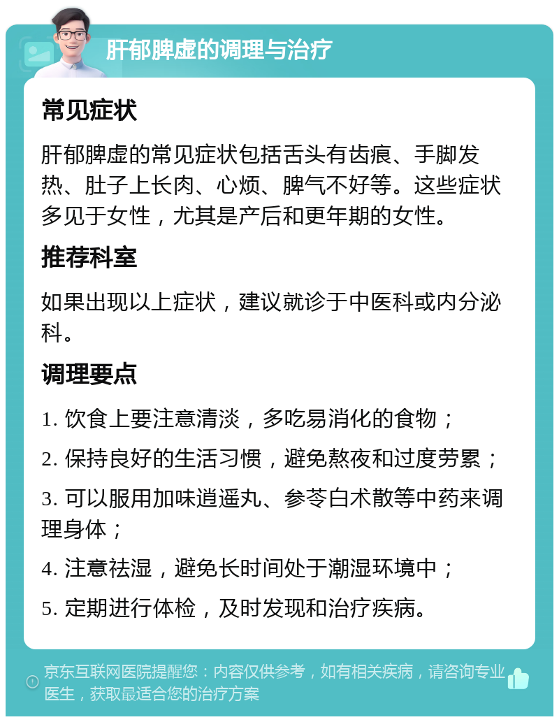 肝郁脾虚的调理与治疗 常见症状 肝郁脾虚的常见症状包括舌头有齿痕、手脚发热、肚子上长肉、心烦、脾气不好等。这些症状多见于女性，尤其是产后和更年期的女性。 推荐科室 如果出现以上症状，建议就诊于中医科或内分泌科。 调理要点 1. 饮食上要注意清淡，多吃易消化的食物； 2. 保持良好的生活习惯，避免熬夜和过度劳累； 3. 可以服用加味逍遥丸、参苓白术散等中药来调理身体； 4. 注意祛湿，避免长时间处于潮湿环境中； 5. 定期进行体检，及时发现和治疗疾病。