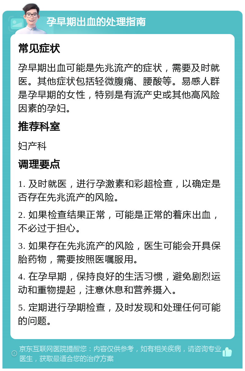 孕早期出血的处理指南 常见症状 孕早期出血可能是先兆流产的症状，需要及时就医。其他症状包括轻微腹痛、腰酸等。易感人群是孕早期的女性，特别是有流产史或其他高风险因素的孕妇。 推荐科室 妇产科 调理要点 1. 及时就医，进行孕激素和彩超检查，以确定是否存在先兆流产的风险。 2. 如果检查结果正常，可能是正常的着床出血，不必过于担心。 3. 如果存在先兆流产的风险，医生可能会开具保胎药物，需要按照医嘱服用。 4. 在孕早期，保持良好的生活习惯，避免剧烈运动和重物提起，注意休息和营养摄入。 5. 定期进行孕期检查，及时发现和处理任何可能的问题。