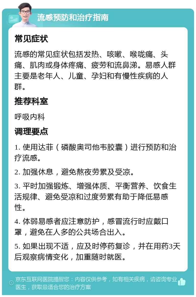 流感预防和治疗指南 常见症状 流感的常见症状包括发热、咳嗽、喉咙痛、头痛、肌肉或身体疼痛、疲劳和流鼻涕。易感人群主要是老年人、儿童、孕妇和有慢性疾病的人群。 推荐科室 呼吸内科 调理要点 1. 使用达菲（磷酸奥司他韦胶囊）进行预防和治疗流感。 2. 加强休息，避免熬夜劳累及受凉。 3. 平时加强锻炼、增强体质、平衡营养、饮食生活规律、避免受凉和过度劳累有助于降低易感性。 4. 体弱易感者应注意防护，感冒流行时应戴口罩，避免在人多的公共场合出入。 5. 如果出现不适，应及时停药复诊，并在用药3天后观察病情变化，加重随时就医。