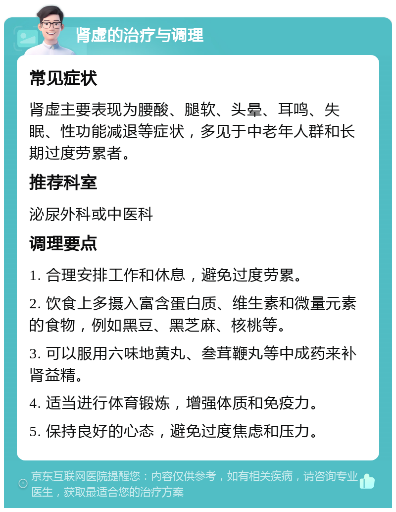 肾虚的治疗与调理 常见症状 肾虚主要表现为腰酸、腿软、头晕、耳鸣、失眠、性功能减退等症状，多见于中老年人群和长期过度劳累者。 推荐科室 泌尿外科或中医科 调理要点 1. 合理安排工作和休息，避免过度劳累。 2. 饮食上多摄入富含蛋白质、维生素和微量元素的食物，例如黑豆、黑芝麻、核桃等。 3. 可以服用六味地黄丸、叁茸鞭丸等中成药来补肾益精。 4. 适当进行体育锻炼，增强体质和免疫力。 5. 保持良好的心态，避免过度焦虑和压力。