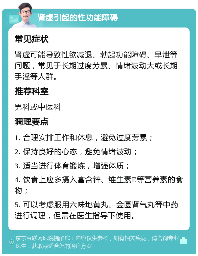 肾虚引起的性功能障碍 常见症状 肾虚可能导致性欲减退、勃起功能障碍、早泄等问题，常见于长期过度劳累、情绪波动大或长期手淫等人群。 推荐科室 男科或中医科 调理要点 1. 合理安排工作和休息，避免过度劳累； 2. 保持良好的心态，避免情绪波动； 3. 适当进行体育锻炼，增强体质； 4. 饮食上应多摄入富含锌、维生素E等营养素的食物； 5. 可以考虑服用六味地黄丸、金匮肾气丸等中药进行调理，但需在医生指导下使用。