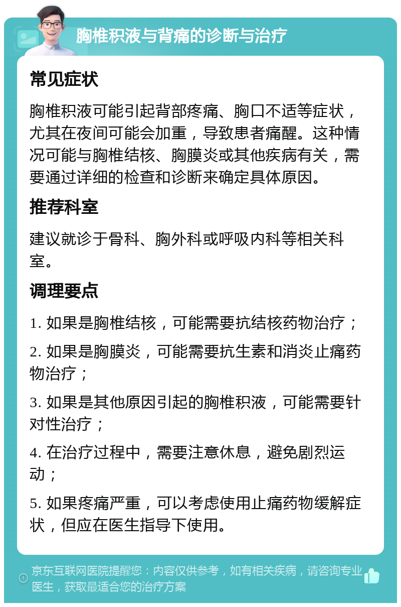 胸椎积液与背痛的诊断与治疗 常见症状 胸椎积液可能引起背部疼痛、胸口不适等症状，尤其在夜间可能会加重，导致患者痛醒。这种情况可能与胸椎结核、胸膜炎或其他疾病有关，需要通过详细的检查和诊断来确定具体原因。 推荐科室 建议就诊于骨科、胸外科或呼吸内科等相关科室。 调理要点 1. 如果是胸椎结核，可能需要抗结核药物治疗； 2. 如果是胸膜炎，可能需要抗生素和消炎止痛药物治疗； 3. 如果是其他原因引起的胸椎积液，可能需要针对性治疗； 4. 在治疗过程中，需要注意休息，避免剧烈运动； 5. 如果疼痛严重，可以考虑使用止痛药物缓解症状，但应在医生指导下使用。