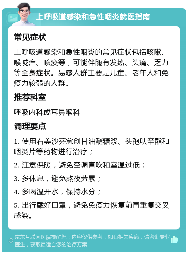 上呼吸道感染和急性咽炎就医指南 常见症状 上呼吸道感染和急性咽炎的常见症状包括咳嗽、喉咙痒、咳痰等，可能伴随有发热、头痛、乏力等全身症状。易感人群主要是儿童、老年人和免疫力较弱的人群。 推荐科室 呼吸内科或耳鼻喉科 调理要点 1. 使用右美沙芬愈创甘油醚糖浆、头孢呋辛酯和咽炎片等药物进行治疗； 2. 注意保暖，避免空调直吹和室温过低； 3. 多休息，避免熬夜劳累； 4. 多喝温开水，保持水分； 5. 出行戴好口罩，避免免疫力恢复前再重复交叉感染。