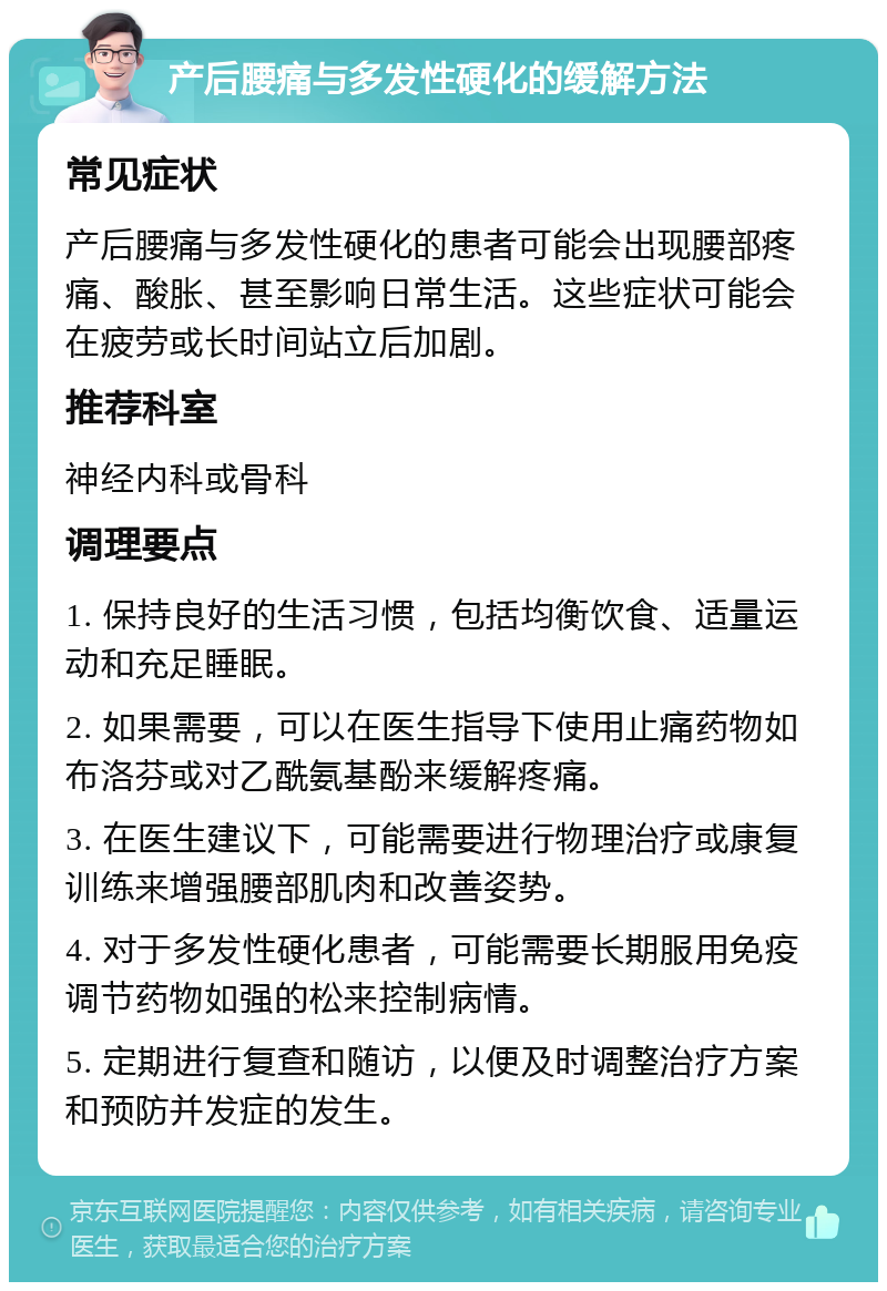 产后腰痛与多发性硬化的缓解方法 常见症状 产后腰痛与多发性硬化的患者可能会出现腰部疼痛、酸胀、甚至影响日常生活。这些症状可能会在疲劳或长时间站立后加剧。 推荐科室 神经内科或骨科 调理要点 1. 保持良好的生活习惯，包括均衡饮食、适量运动和充足睡眠。 2. 如果需要，可以在医生指导下使用止痛药物如布洛芬或对乙酰氨基酚来缓解疼痛。 3. 在医生建议下，可能需要进行物理治疗或康复训练来增强腰部肌肉和改善姿势。 4. 对于多发性硬化患者，可能需要长期服用免疫调节药物如强的松来控制病情。 5. 定期进行复查和随访，以便及时调整治疗方案和预防并发症的发生。