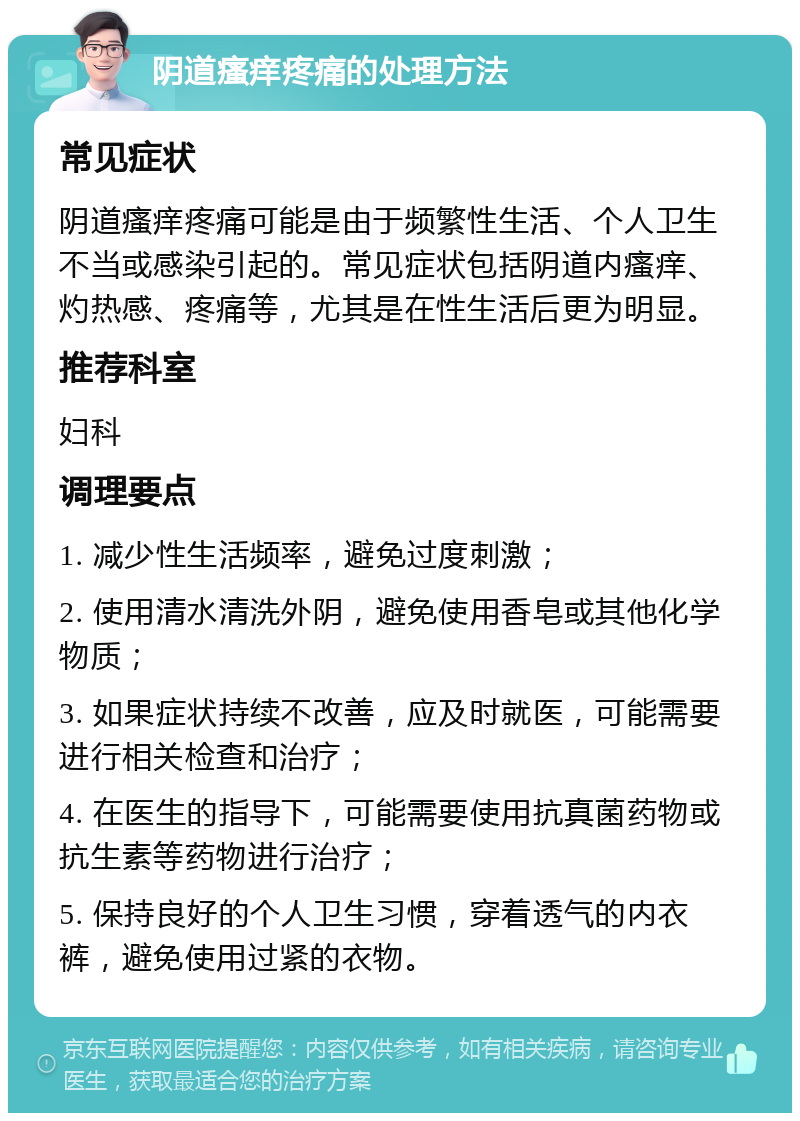 阴道瘙痒疼痛的处理方法 常见症状 阴道瘙痒疼痛可能是由于频繁性生活、个人卫生不当或感染引起的。常见症状包括阴道内瘙痒、灼热感、疼痛等，尤其是在性生活后更为明显。 推荐科室 妇科 调理要点 1. 减少性生活频率，避免过度刺激； 2. 使用清水清洗外阴，避免使用香皂或其他化学物质； 3. 如果症状持续不改善，应及时就医，可能需要进行相关检查和治疗； 4. 在医生的指导下，可能需要使用抗真菌药物或抗生素等药物进行治疗； 5. 保持良好的个人卫生习惯，穿着透气的内衣裤，避免使用过紧的衣物。