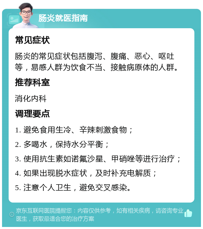 肠炎就医指南 常见症状 肠炎的常见症状包括腹泻、腹痛、恶心、呕吐等，易感人群为饮食不当、接触病原体的人群。 推荐科室 消化内科 调理要点 1. 避免食用生冷、辛辣刺激食物； 2. 多喝水，保持水分平衡； 3. 使用抗生素如诺氟沙星、甲硝唑等进行治疗； 4. 如果出现脱水症状，及时补充电解质； 5. 注意个人卫生，避免交叉感染。