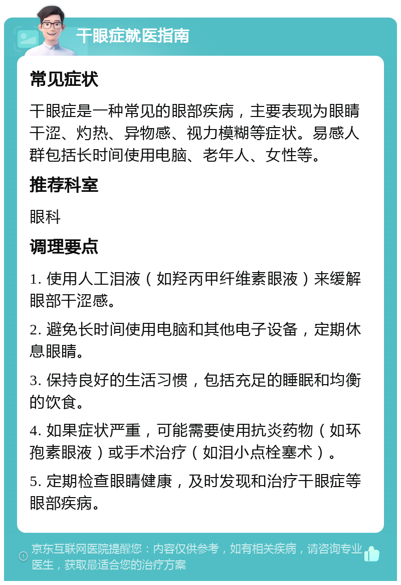 干眼症就医指南 常见症状 干眼症是一种常见的眼部疾病，主要表现为眼睛干涩、灼热、异物感、视力模糊等症状。易感人群包括长时间使用电脑、老年人、女性等。 推荐科室 眼科 调理要点 1. 使用人工泪液（如羟丙甲纤维素眼液）来缓解眼部干涩感。 2. 避免长时间使用电脑和其他电子设备，定期休息眼睛。 3. 保持良好的生活习惯，包括充足的睡眠和均衡的饮食。 4. 如果症状严重，可能需要使用抗炎药物（如环孢素眼液）或手术治疗（如泪小点栓塞术）。 5. 定期检查眼睛健康，及时发现和治疗干眼症等眼部疾病。