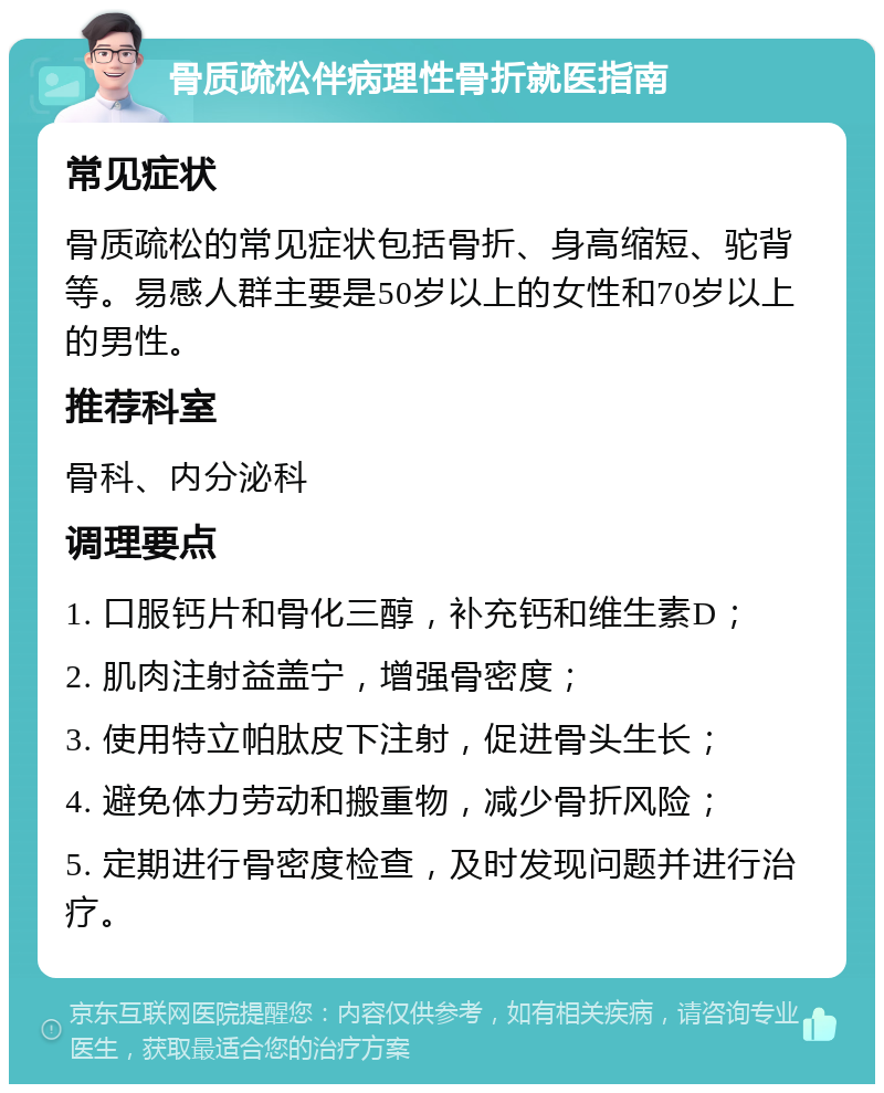 骨质疏松伴病理性骨折就医指南 常见症状 骨质疏松的常见症状包括骨折、身高缩短、驼背等。易感人群主要是50岁以上的女性和70岁以上的男性。 推荐科室 骨科、内分泌科 调理要点 1. 口服钙片和骨化三醇，补充钙和维生素D； 2. 肌肉注射益盖宁，增强骨密度； 3. 使用特立帕肽皮下注射，促进骨头生长； 4. 避免体力劳动和搬重物，减少骨折风险； 5. 定期进行骨密度检查，及时发现问题并进行治疗。