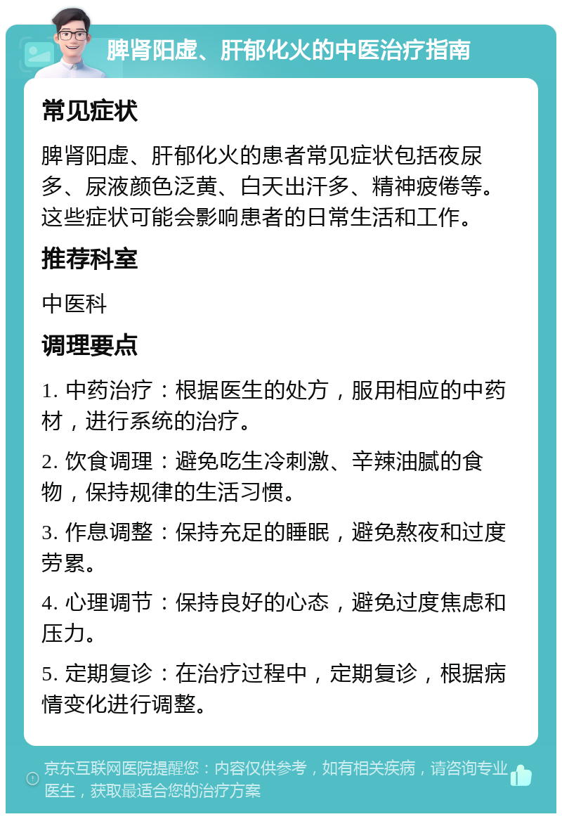 脾肾阳虚、肝郁化火的中医治疗指南 常见症状 脾肾阳虚、肝郁化火的患者常见症状包括夜尿多、尿液颜色泛黄、白天出汗多、精神疲倦等。这些症状可能会影响患者的日常生活和工作。 推荐科室 中医科 调理要点 1. 中药治疗：根据医生的处方，服用相应的中药材，进行系统的治疗。 2. 饮食调理：避免吃生冷刺激、辛辣油腻的食物，保持规律的生活习惯。 3. 作息调整：保持充足的睡眠，避免熬夜和过度劳累。 4. 心理调节：保持良好的心态，避免过度焦虑和压力。 5. 定期复诊：在治疗过程中，定期复诊，根据病情变化进行调整。