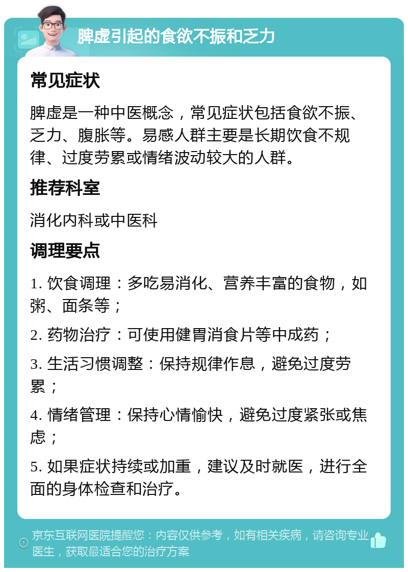 脾虚引起的食欲不振和乏力 常见症状 脾虚是一种中医概念，常见症状包括食欲不振、乏力、腹胀等。易感人群主要是长期饮食不规律、过度劳累或情绪波动较大的人群。 推荐科室 消化内科或中医科 调理要点 1. 饮食调理：多吃易消化、营养丰富的食物，如粥、面条等； 2. 药物治疗：可使用健胃消食片等中成药； 3. 生活习惯调整：保持规律作息，避免过度劳累； 4. 情绪管理：保持心情愉快，避免过度紧张或焦虑； 5. 如果症状持续或加重，建议及时就医，进行全面的身体检查和治疗。