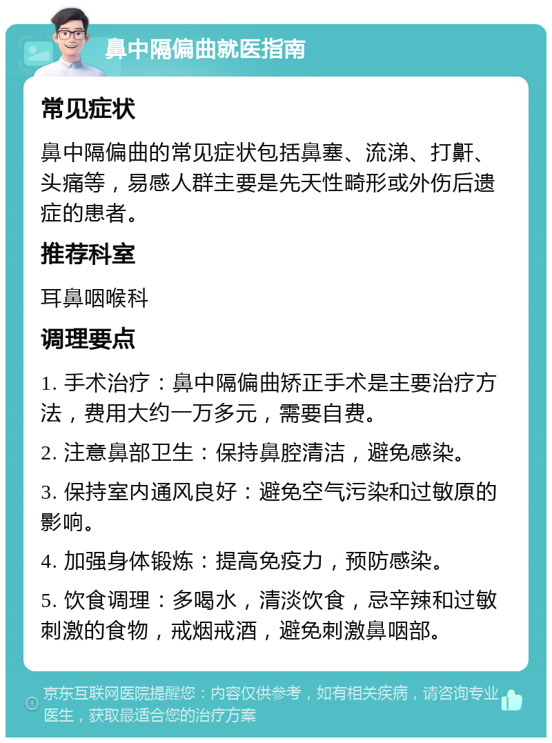 鼻中隔偏曲就医指南 常见症状 鼻中隔偏曲的常见症状包括鼻塞、流涕、打鼾、头痛等，易感人群主要是先天性畸形或外伤后遗症的患者。 推荐科室 耳鼻咽喉科 调理要点 1. 手术治疗：鼻中隔偏曲矫正手术是主要治疗方法，费用大约一万多元，需要自费。 2. 注意鼻部卫生：保持鼻腔清洁，避免感染。 3. 保持室内通风良好：避免空气污染和过敏原的影响。 4. 加强身体锻炼：提高免疫力，预防感染。 5. 饮食调理：多喝水，清淡饮食，忌辛辣和过敏刺激的食物，戒烟戒酒，避免刺激鼻咽部。