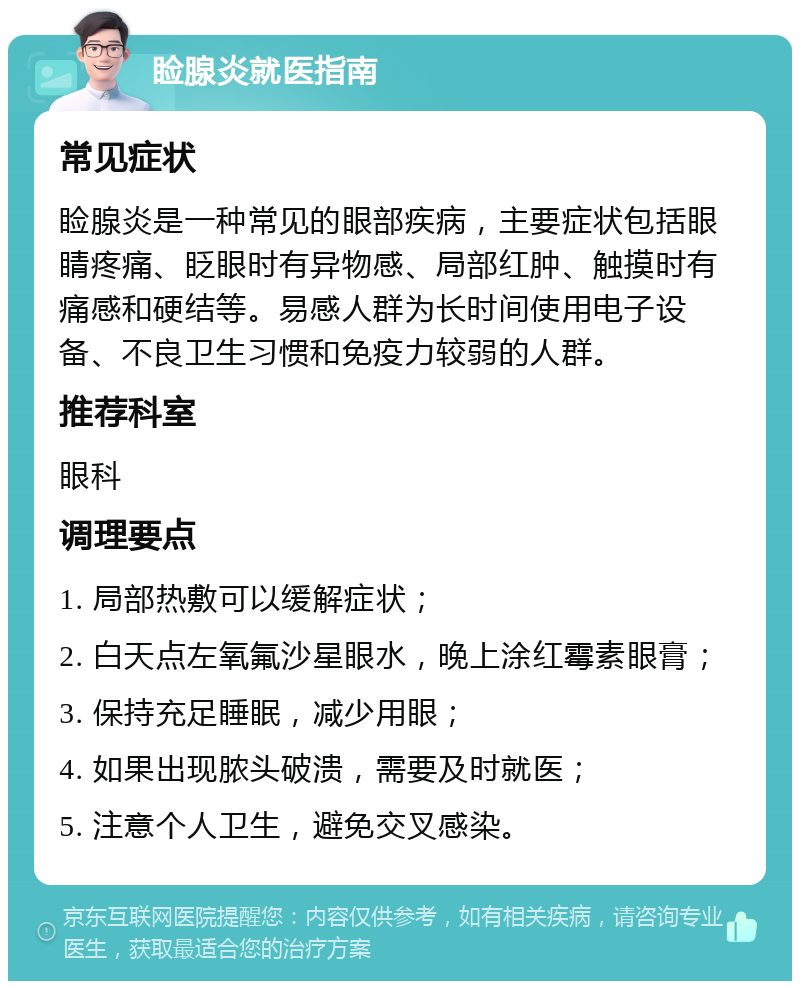 睑腺炎就医指南 常见症状 睑腺炎是一种常见的眼部疾病，主要症状包括眼睛疼痛、眨眼时有异物感、局部红肿、触摸时有痛感和硬结等。易感人群为长时间使用电子设备、不良卫生习惯和免疫力较弱的人群。 推荐科室 眼科 调理要点 1. 局部热敷可以缓解症状； 2. 白天点左氧氟沙星眼水，晚上涂红霉素眼膏； 3. 保持充足睡眠，减少用眼； 4. 如果出现脓头破溃，需要及时就医； 5. 注意个人卫生，避免交叉感染。