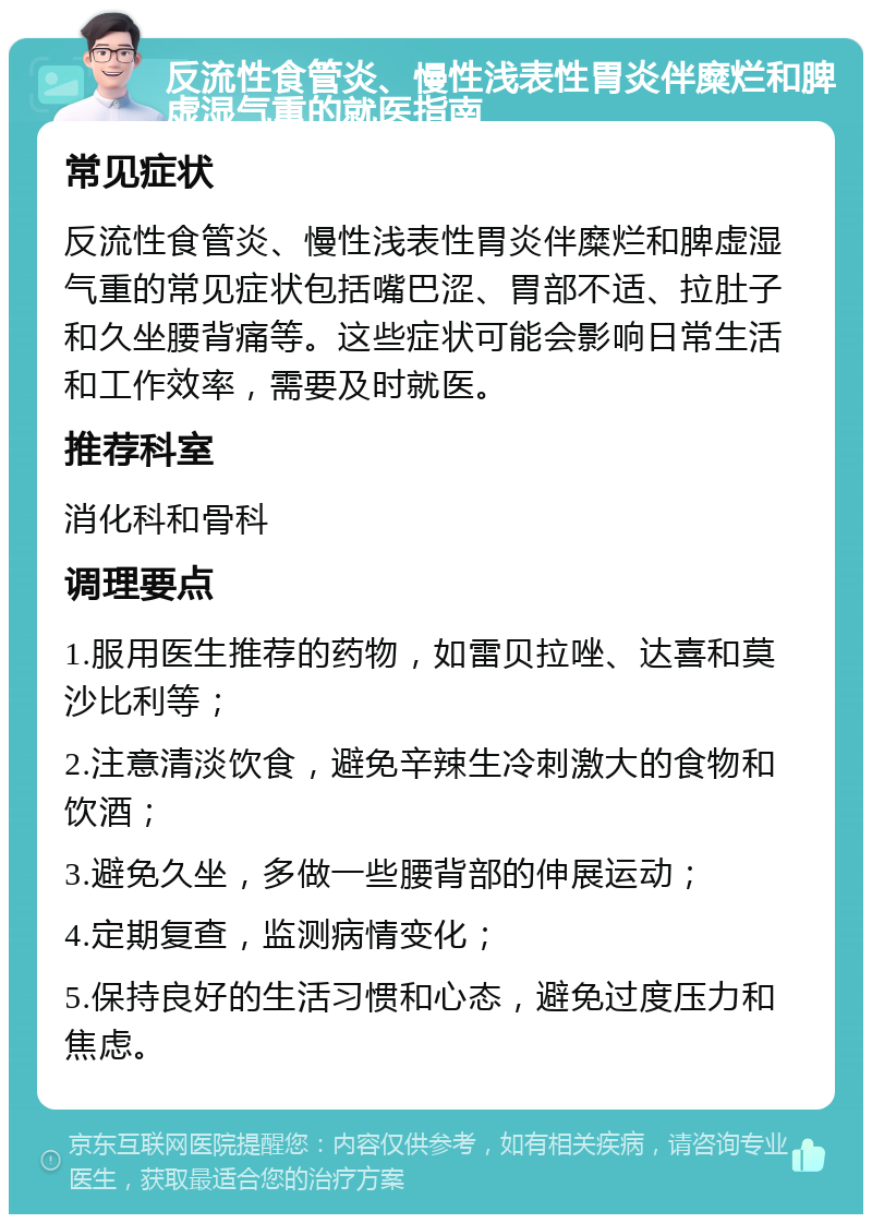 反流性食管炎、慢性浅表性胃炎伴糜烂和脾虚湿气重的就医指南 常见症状 反流性食管炎、慢性浅表性胃炎伴糜烂和脾虚湿气重的常见症状包括嘴巴涩、胃部不适、拉肚子和久坐腰背痛等。这些症状可能会影响日常生活和工作效率，需要及时就医。 推荐科室 消化科和骨科 调理要点 1.服用医生推荐的药物，如雷贝拉唑、达喜和莫沙比利等； 2.注意清淡饮食，避免辛辣生冷刺激大的食物和饮酒； 3.避免久坐，多做一些腰背部的伸展运动； 4.定期复查，监测病情变化； 5.保持良好的生活习惯和心态，避免过度压力和焦虑。