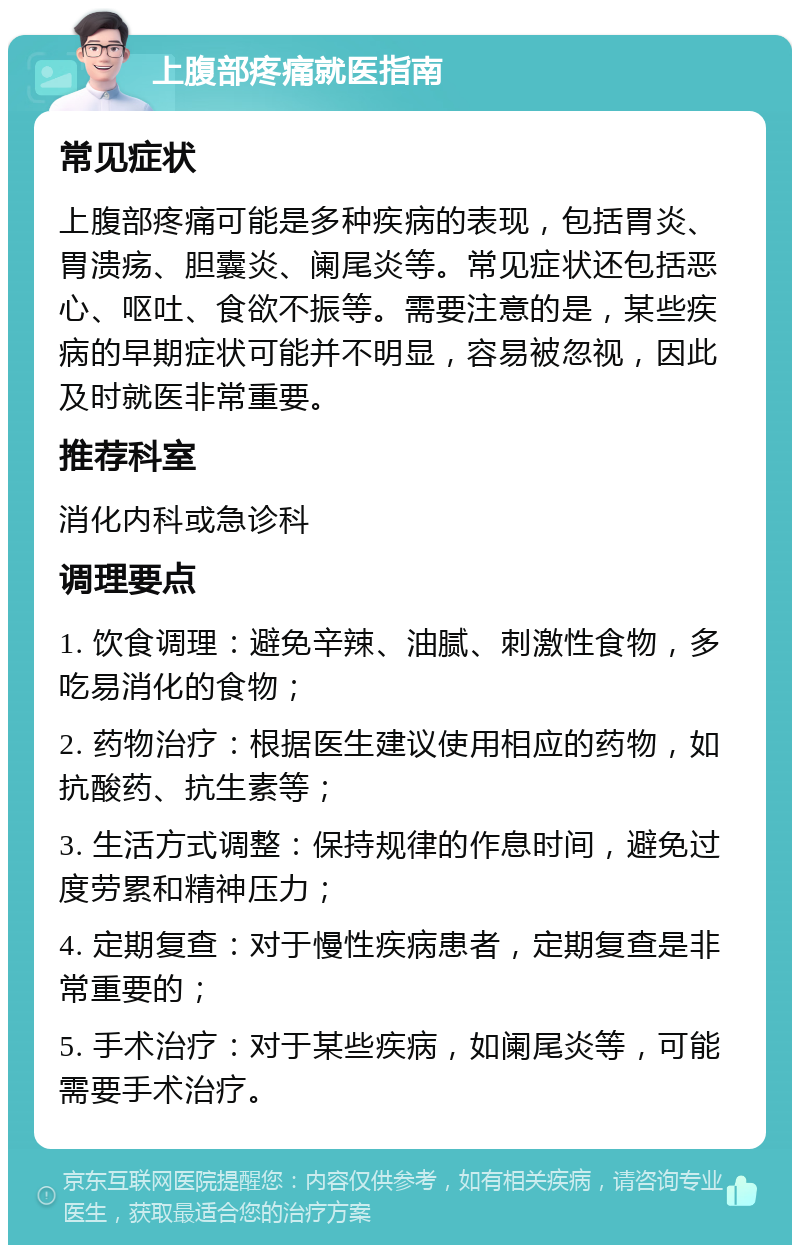 上腹部疼痛就医指南 常见症状 上腹部疼痛可能是多种疾病的表现，包括胃炎、胃溃疡、胆囊炎、阑尾炎等。常见症状还包括恶心、呕吐、食欲不振等。需要注意的是，某些疾病的早期症状可能并不明显，容易被忽视，因此及时就医非常重要。 推荐科室 消化内科或急诊科 调理要点 1. 饮食调理：避免辛辣、油腻、刺激性食物，多吃易消化的食物； 2. 药物治疗：根据医生建议使用相应的药物，如抗酸药、抗生素等； 3. 生活方式调整：保持规律的作息时间，避免过度劳累和精神压力； 4. 定期复查：对于慢性疾病患者，定期复查是非常重要的； 5. 手术治疗：对于某些疾病，如阑尾炎等，可能需要手术治疗。