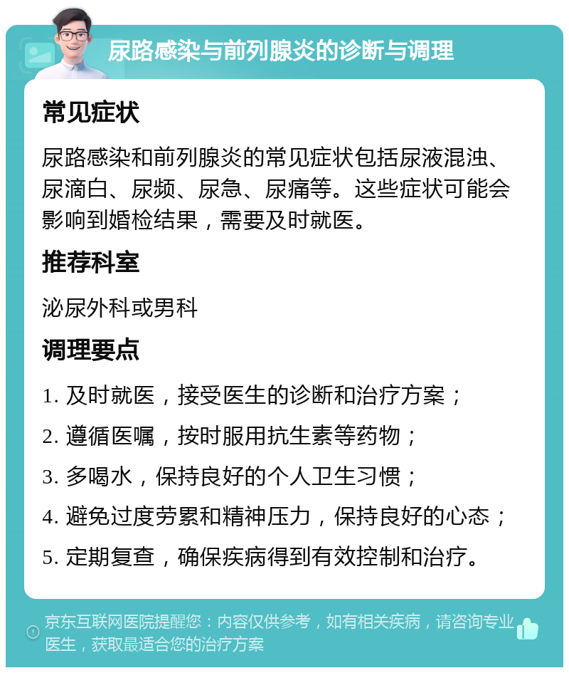 尿路感染与前列腺炎的诊断与调理 常见症状 尿路感染和前列腺炎的常见症状包括尿液混浊、尿滴白、尿频、尿急、尿痛等。这些症状可能会影响到婚检结果，需要及时就医。 推荐科室 泌尿外科或男科 调理要点 1. 及时就医，接受医生的诊断和治疗方案； 2. 遵循医嘱，按时服用抗生素等药物； 3. 多喝水，保持良好的个人卫生习惯； 4. 避免过度劳累和精神压力，保持良好的心态； 5. 定期复查，确保疾病得到有效控制和治疗。