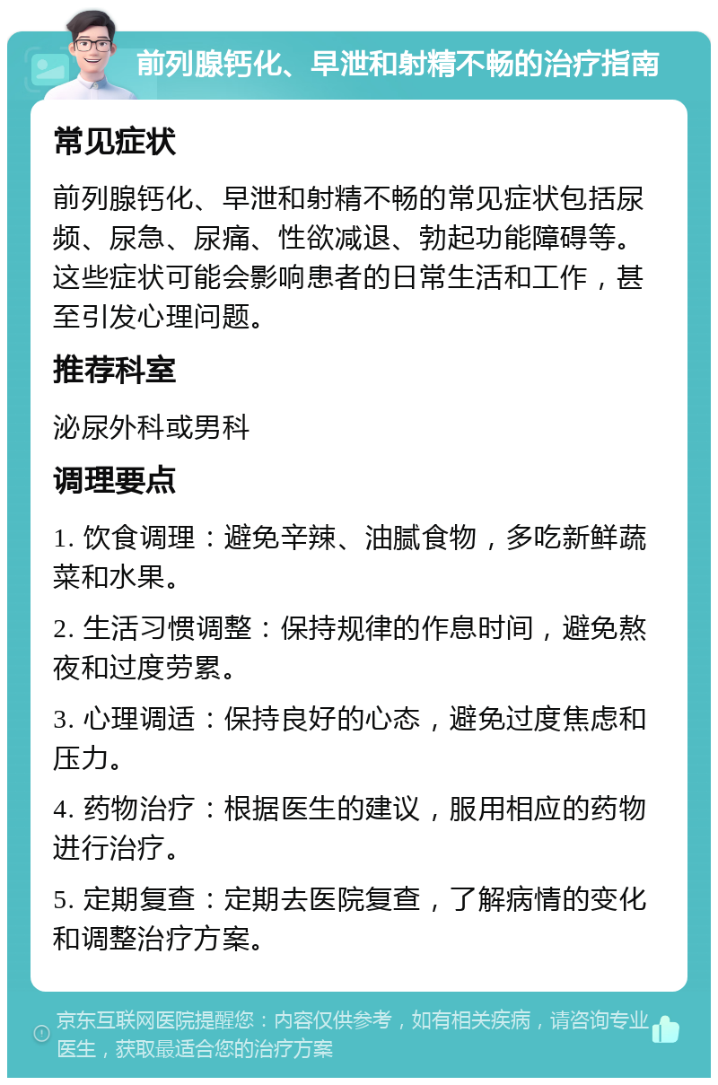 前列腺钙化、早泄和射精不畅的治疗指南 常见症状 前列腺钙化、早泄和射精不畅的常见症状包括尿频、尿急、尿痛、性欲减退、勃起功能障碍等。这些症状可能会影响患者的日常生活和工作，甚至引发心理问题。 推荐科室 泌尿外科或男科 调理要点 1. 饮食调理：避免辛辣、油腻食物，多吃新鲜蔬菜和水果。 2. 生活习惯调整：保持规律的作息时间，避免熬夜和过度劳累。 3. 心理调适：保持良好的心态，避免过度焦虑和压力。 4. 药物治疗：根据医生的建议，服用相应的药物进行治疗。 5. 定期复查：定期去医院复查，了解病情的变化和调整治疗方案。