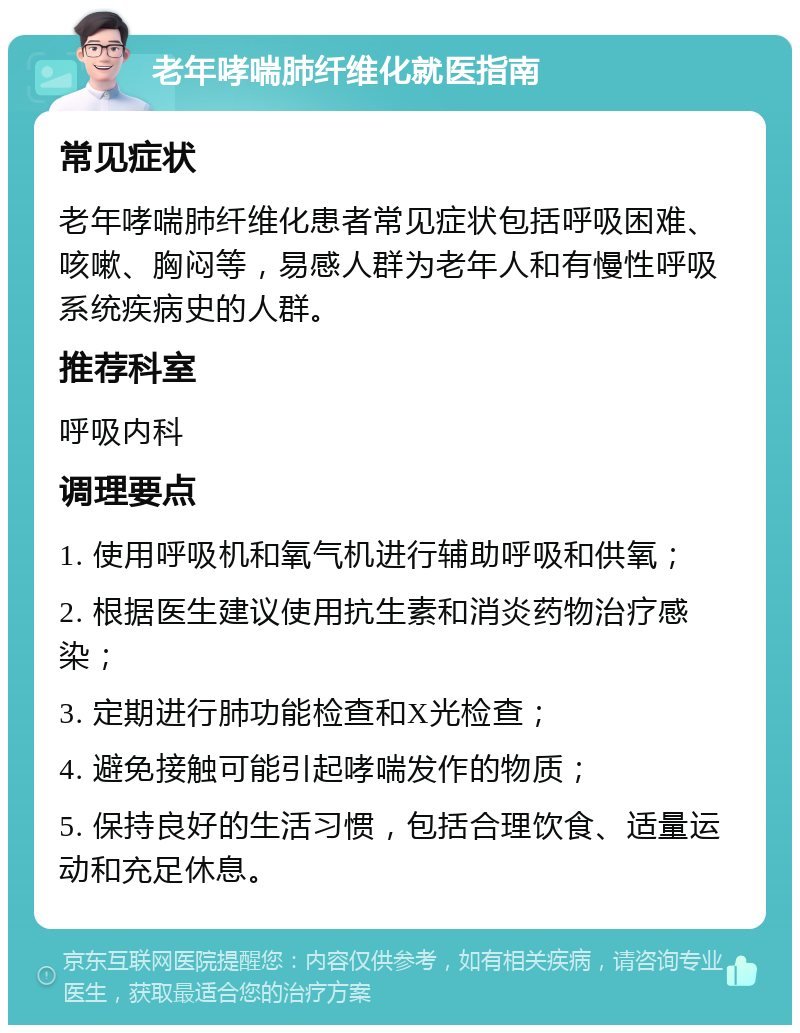 老年哮喘肺纤维化就医指南 常见症状 老年哮喘肺纤维化患者常见症状包括呼吸困难、咳嗽、胸闷等，易感人群为老年人和有慢性呼吸系统疾病史的人群。 推荐科室 呼吸内科 调理要点 1. 使用呼吸机和氧气机进行辅助呼吸和供氧； 2. 根据医生建议使用抗生素和消炎药物治疗感染； 3. 定期进行肺功能检查和X光检查； 4. 避免接触可能引起哮喘发作的物质； 5. 保持良好的生活习惯，包括合理饮食、适量运动和充足休息。