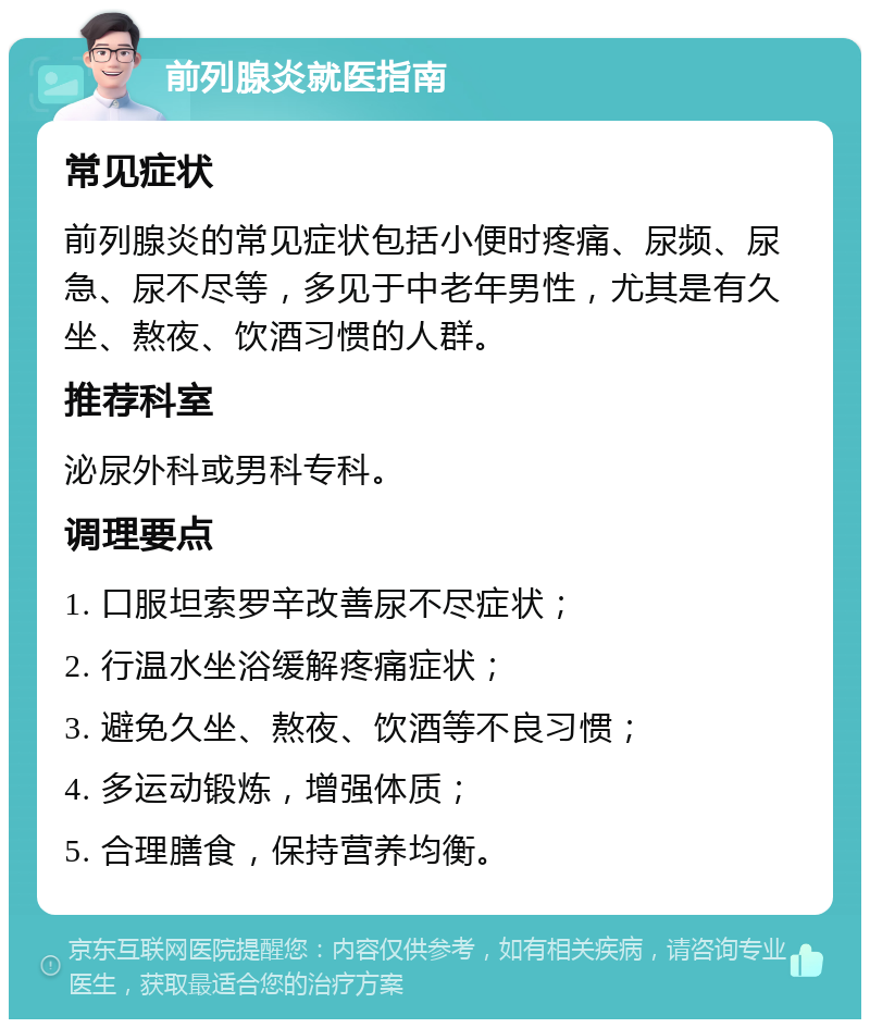 前列腺炎就医指南 常见症状 前列腺炎的常见症状包括小便时疼痛、尿频、尿急、尿不尽等，多见于中老年男性，尤其是有久坐、熬夜、饮酒习惯的人群。 推荐科室 泌尿外科或男科专科。 调理要点 1. 口服坦索罗辛改善尿不尽症状； 2. 行温水坐浴缓解疼痛症状； 3. 避免久坐、熬夜、饮酒等不良习惯； 4. 多运动锻炼，增强体质； 5. 合理膳食，保持营养均衡。