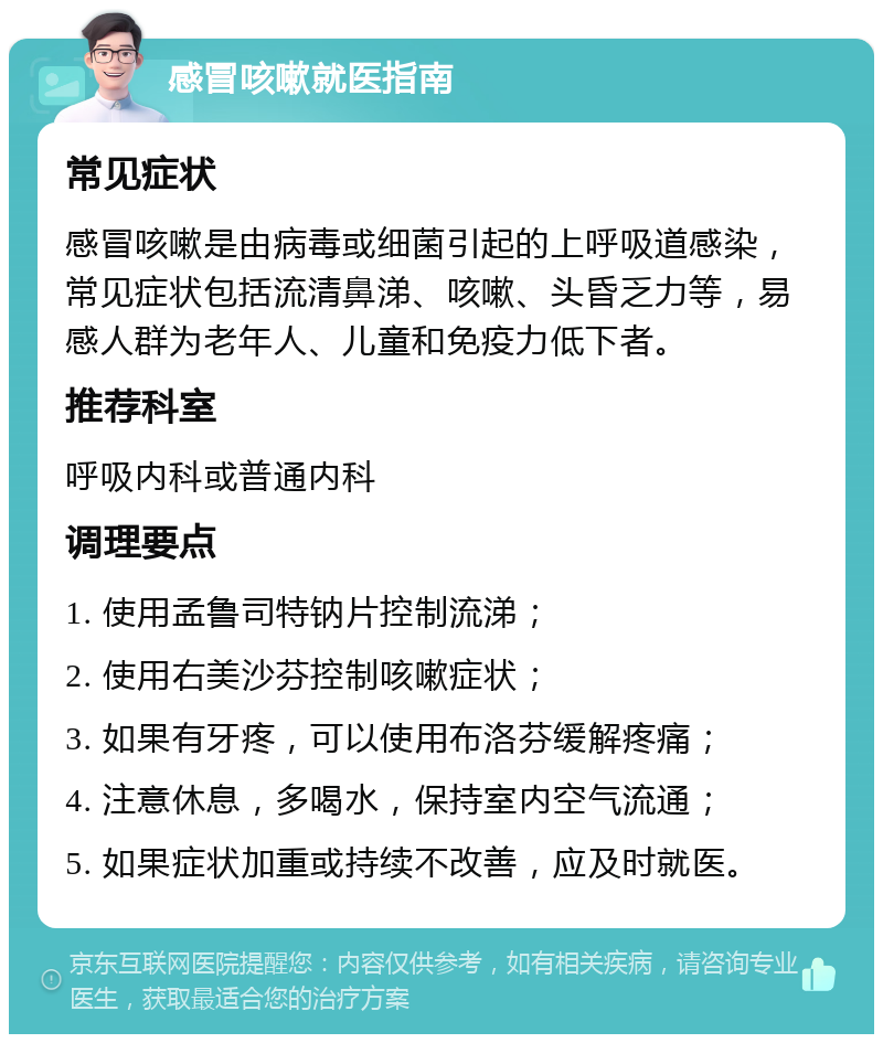 感冒咳嗽就医指南 常见症状 感冒咳嗽是由病毒或细菌引起的上呼吸道感染，常见症状包括流清鼻涕、咳嗽、头昏乏力等，易感人群为老年人、儿童和免疫力低下者。 推荐科室 呼吸内科或普通内科 调理要点 1. 使用孟鲁司特钠片控制流涕； 2. 使用右美沙芬控制咳嗽症状； 3. 如果有牙疼，可以使用布洛芬缓解疼痛； 4. 注意休息，多喝水，保持室内空气流通； 5. 如果症状加重或持续不改善，应及时就医。