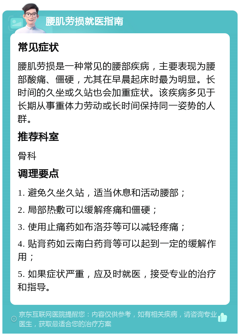 腰肌劳损就医指南 常见症状 腰肌劳损是一种常见的腰部疾病，主要表现为腰部酸痛、僵硬，尤其在早晨起床时最为明显。长时间的久坐或久站也会加重症状。该疾病多见于长期从事重体力劳动或长时间保持同一姿势的人群。 推荐科室 骨科 调理要点 1. 避免久坐久站，适当休息和活动腰部； 2. 局部热敷可以缓解疼痛和僵硬； 3. 使用止痛药如布洛芬等可以减轻疼痛； 4. 贴膏药如云南白药膏等可以起到一定的缓解作用； 5. 如果症状严重，应及时就医，接受专业的治疗和指导。