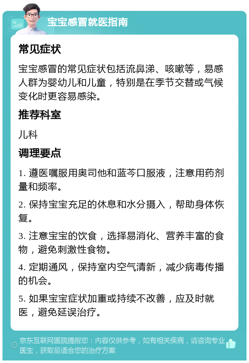 宝宝感冒就医指南 常见症状 宝宝感冒的常见症状包括流鼻涕、咳嗽等，易感人群为婴幼儿和儿童，特别是在季节交替或气候变化时更容易感染。 推荐科室 儿科 调理要点 1. 遵医嘱服用奥司他和蓝芩口服液，注意用药剂量和频率。 2. 保持宝宝充足的休息和水分摄入，帮助身体恢复。 3. 注意宝宝的饮食，选择易消化、营养丰富的食物，避免刺激性食物。 4. 定期通风，保持室内空气清新，减少病毒传播的机会。 5. 如果宝宝症状加重或持续不改善，应及时就医，避免延误治疗。