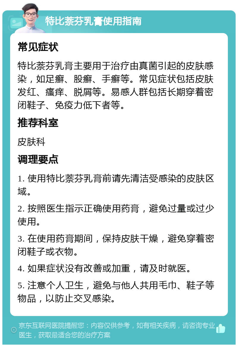 特比萘芬乳膏使用指南 常见症状 特比萘芬乳膏主要用于治疗由真菌引起的皮肤感染，如足癣、股癣、手癣等。常见症状包括皮肤发红、瘙痒、脱屑等。易感人群包括长期穿着密闭鞋子、免疫力低下者等。 推荐科室 皮肤科 调理要点 1. 使用特比萘芬乳膏前请先清洁受感染的皮肤区域。 2. 按照医生指示正确使用药膏，避免过量或过少使用。 3. 在使用药膏期间，保持皮肤干燥，避免穿着密闭鞋子或衣物。 4. 如果症状没有改善或加重，请及时就医。 5. 注意个人卫生，避免与他人共用毛巾、鞋子等物品，以防止交叉感染。