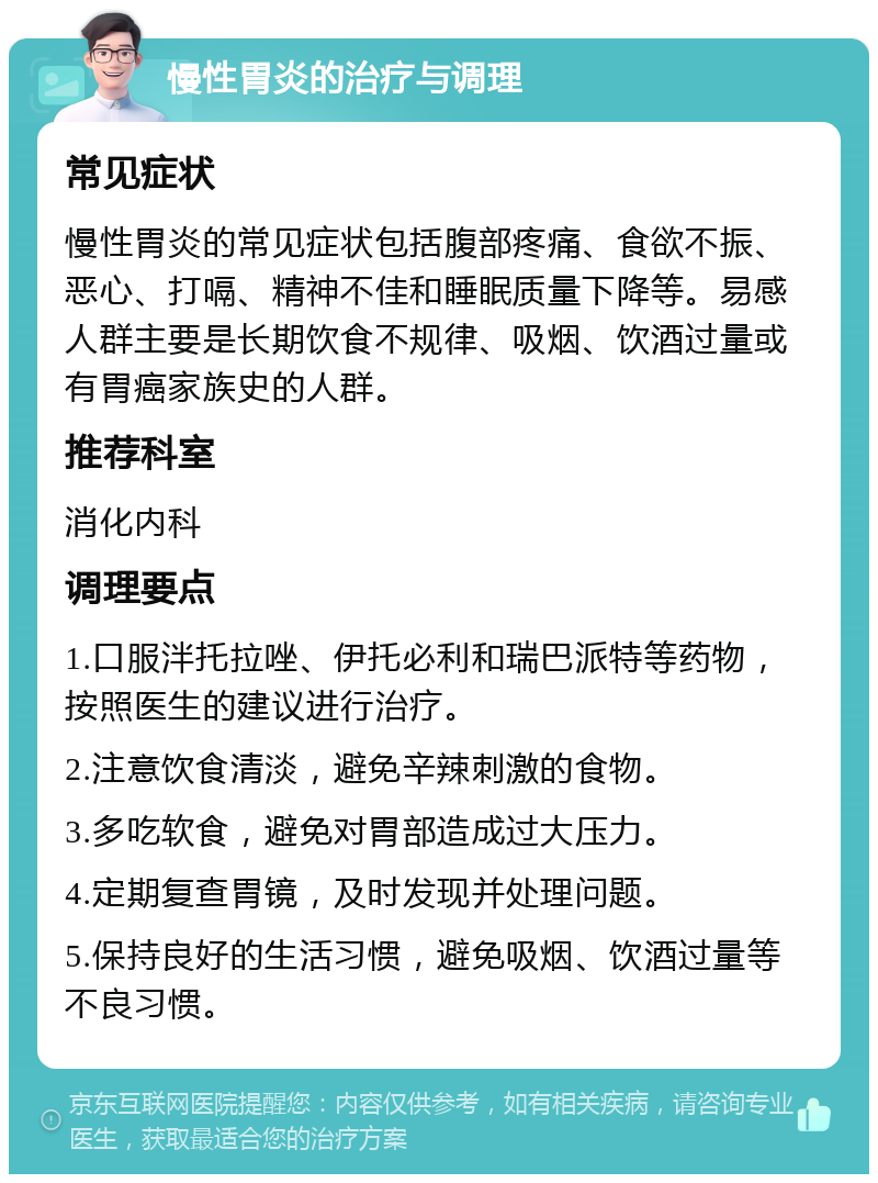 慢性胃炎的治疗与调理 常见症状 慢性胃炎的常见症状包括腹部疼痛、食欲不振、恶心、打嗝、精神不佳和睡眠质量下降等。易感人群主要是长期饮食不规律、吸烟、饮酒过量或有胃癌家族史的人群。 推荐科室 消化内科 调理要点 1.口服泮托拉唑、伊托必利和瑞巴派特等药物，按照医生的建议进行治疗。 2.注意饮食清淡，避免辛辣刺激的食物。 3.多吃软食，避免对胃部造成过大压力。 4.定期复查胃镜，及时发现并处理问题。 5.保持良好的生活习惯，避免吸烟、饮酒过量等不良习惯。