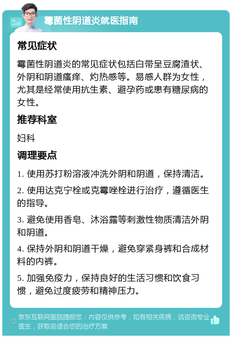 霉菌性阴道炎就医指南 常见症状 霉菌性阴道炎的常见症状包括白带呈豆腐渣状、外阴和阴道瘙痒、灼热感等。易感人群为女性，尤其是经常使用抗生素、避孕药或患有糖尿病的女性。 推荐科室 妇科 调理要点 1. 使用苏打粉溶液冲洗外阴和阴道，保持清洁。 2. 使用达克宁栓或克霉唑栓进行治疗，遵循医生的指导。 3. 避免使用香皂、沐浴露等刺激性物质清洁外阴和阴道。 4. 保持外阴和阴道干燥，避免穿紧身裤和合成材料的内裤。 5. 加强免疫力，保持良好的生活习惯和饮食习惯，避免过度疲劳和精神压力。