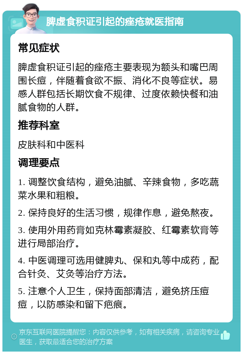 脾虚食积证引起的痤疮就医指南 常见症状 脾虚食积证引起的痤疮主要表现为额头和嘴巴周围长痘，伴随着食欲不振、消化不良等症状。易感人群包括长期饮食不规律、过度依赖快餐和油腻食物的人群。 推荐科室 皮肤科和中医科 调理要点 1. 调整饮食结构，避免油腻、辛辣食物，多吃蔬菜水果和粗粮。 2. 保持良好的生活习惯，规律作息，避免熬夜。 3. 使用外用药膏如克林霉素凝胶、红霉素软膏等进行局部治疗。 4. 中医调理可选用健脾丸、保和丸等中成药，配合针灸、艾灸等治疗方法。 5. 注意个人卫生，保持面部清洁，避免挤压痘痘，以防感染和留下疤痕。