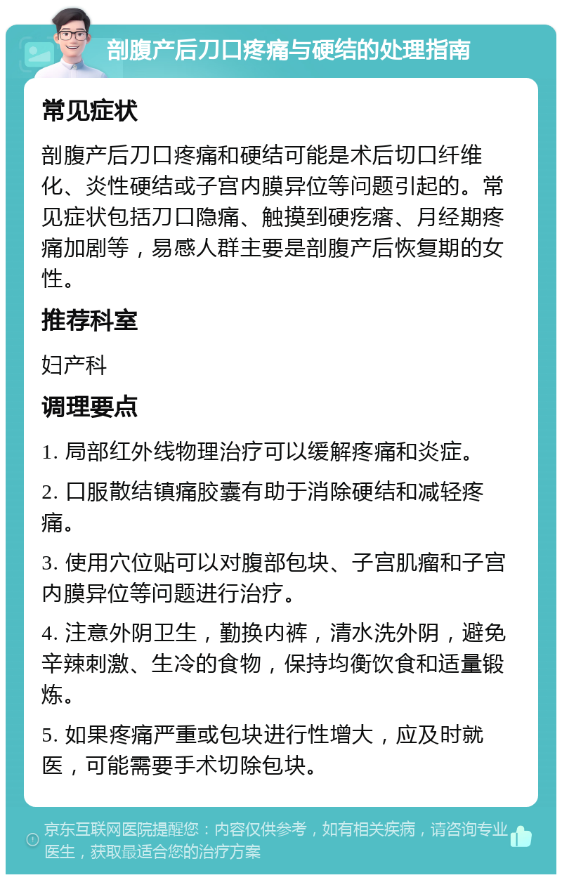 剖腹产后刀口疼痛与硬结的处理指南 常见症状 剖腹产后刀口疼痛和硬结可能是术后切口纤维化、炎性硬结或子宫内膜异位等问题引起的。常见症状包括刀口隐痛、触摸到硬疙瘩、月经期疼痛加剧等，易感人群主要是剖腹产后恢复期的女性。 推荐科室 妇产科 调理要点 1. 局部红外线物理治疗可以缓解疼痛和炎症。 2. 口服散结镇痛胶囊有助于消除硬结和减轻疼痛。 3. 使用穴位贴可以对腹部包块、子宫肌瘤和子宫内膜异位等问题进行治疗。 4. 注意外阴卫生，勤换内裤，清水洗外阴，避免辛辣刺激、生冷的食物，保持均衡饮食和适量锻炼。 5. 如果疼痛严重或包块进行性增大，应及时就医，可能需要手术切除包块。