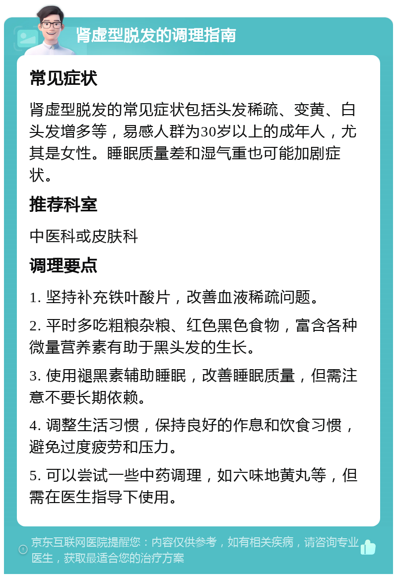 肾虚型脱发的调理指南 常见症状 肾虚型脱发的常见症状包括头发稀疏、变黄、白头发增多等，易感人群为30岁以上的成年人，尤其是女性。睡眠质量差和湿气重也可能加剧症状。 推荐科室 中医科或皮肤科 调理要点 1. 坚持补充铁叶酸片，改善血液稀疏问题。 2. 平时多吃粗粮杂粮、红色黑色食物，富含各种微量营养素有助于黑头发的生长。 3. 使用褪黑素辅助睡眠，改善睡眠质量，但需注意不要长期依赖。 4. 调整生活习惯，保持良好的作息和饮食习惯，避免过度疲劳和压力。 5. 可以尝试一些中药调理，如六味地黄丸等，但需在医生指导下使用。