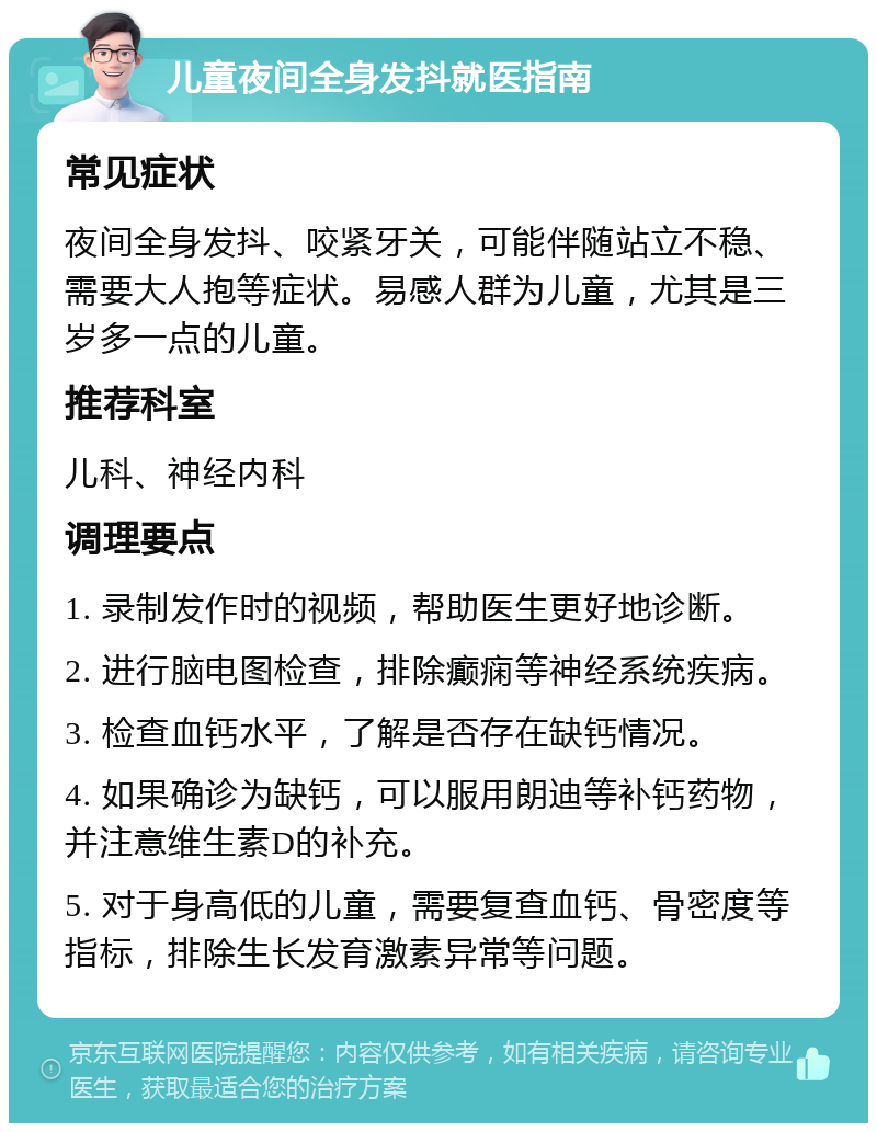 儿童夜间全身发抖就医指南 常见症状 夜间全身发抖、咬紧牙关，可能伴随站立不稳、需要大人抱等症状。易感人群为儿童，尤其是三岁多一点的儿童。 推荐科室 儿科、神经内科 调理要点 1. 录制发作时的视频，帮助医生更好地诊断。 2. 进行脑电图检查，排除癫痫等神经系统疾病。 3. 检查血钙水平，了解是否存在缺钙情况。 4. 如果确诊为缺钙，可以服用朗迪等补钙药物，并注意维生素D的补充。 5. 对于身高低的儿童，需要复查血钙、骨密度等指标，排除生长发育激素异常等问题。