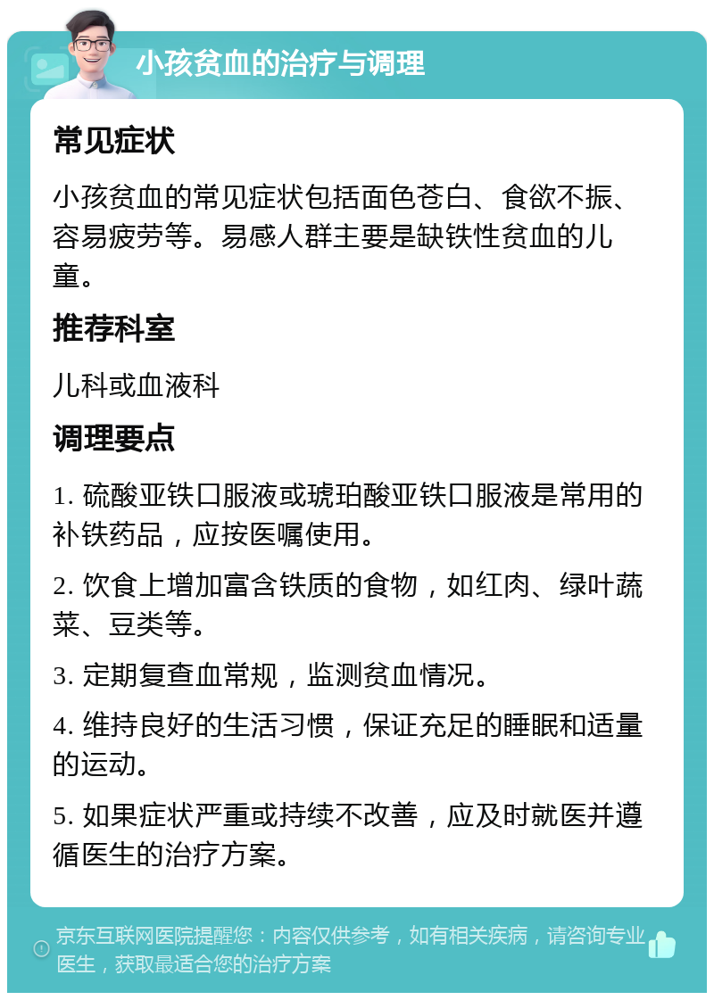 小孩贫血的治疗与调理 常见症状 小孩贫血的常见症状包括面色苍白、食欲不振、容易疲劳等。易感人群主要是缺铁性贫血的儿童。 推荐科室 儿科或血液科 调理要点 1. 硫酸亚铁口服液或琥珀酸亚铁口服液是常用的补铁药品，应按医嘱使用。 2. 饮食上增加富含铁质的食物，如红肉、绿叶蔬菜、豆类等。 3. 定期复查血常规，监测贫血情况。 4. 维持良好的生活习惯，保证充足的睡眠和适量的运动。 5. 如果症状严重或持续不改善，应及时就医并遵循医生的治疗方案。