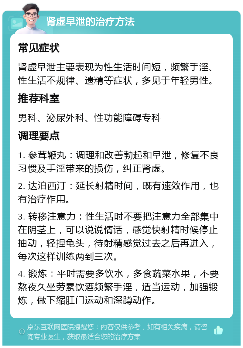 肾虚早泄的治疗方法 常见症状 肾虚早泄主要表现为性生活时间短，频繁手淫、性生活不规律、遗精等症状，多见于年轻男性。 推荐科室 男科、泌尿外科、性功能障碍专科 调理要点 1. 参茸鞭丸：调理和改善勃起和早泄，修复不良习惯及手淫带来的损伤，纠正肾虚。 2. 达泊西汀：延长射精时间，既有速效作用，也有治疗作用。 3. 转移注意力：性生活时不要把注意力全部集中在阴茎上，可以说说情话，感觉快射精时候停止抽动，轻捏龟头，待射精感觉过去之后再进入，每次这样训练两到三次。 4. 锻炼：平时需要多饮水，多食蔬菜水果，不要熬夜久坐劳累饮酒频繁手淫，适当运动，加强锻炼，做下缩肛门运动和深蹲动作。