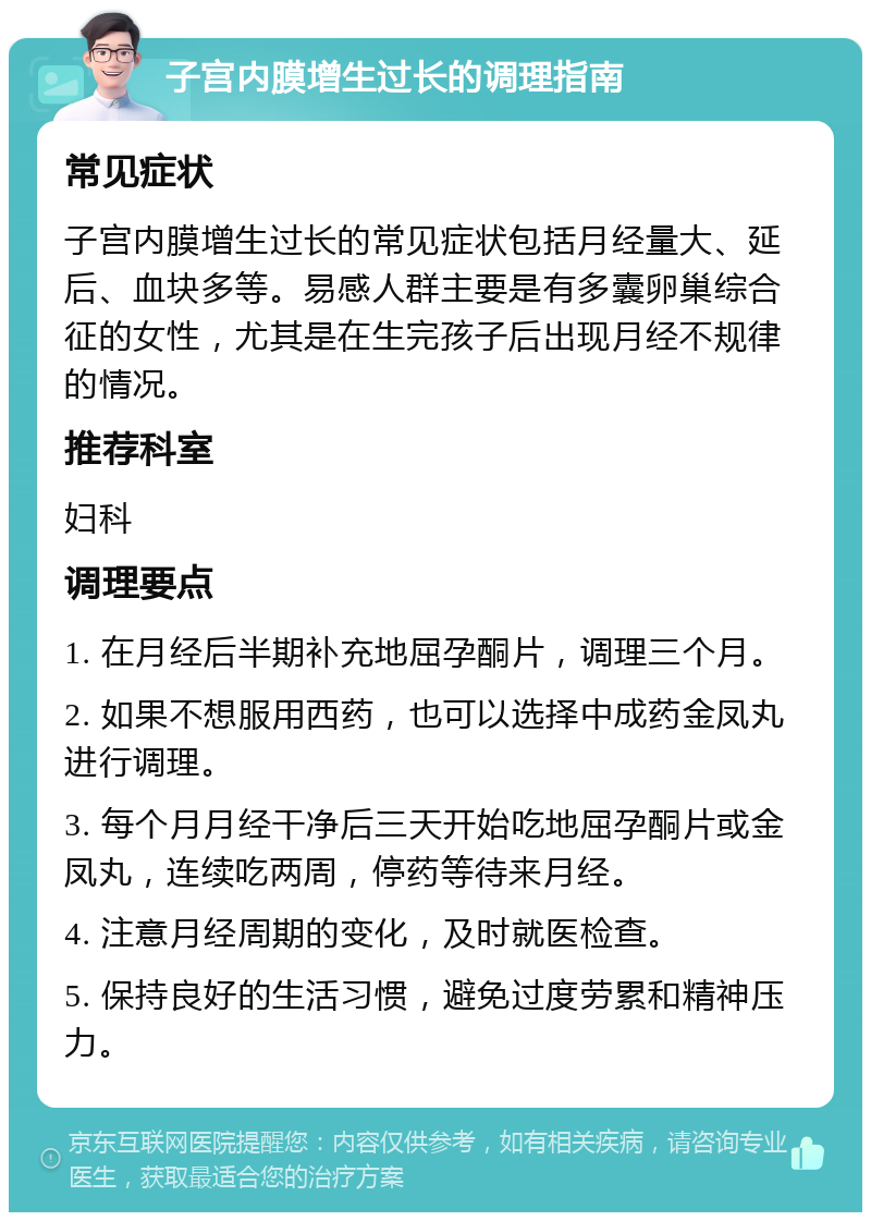 子宫内膜增生过长的调理指南 常见症状 子宫内膜增生过长的常见症状包括月经量大、延后、血块多等。易感人群主要是有多囊卵巢综合征的女性，尤其是在生完孩子后出现月经不规律的情况。 推荐科室 妇科 调理要点 1. 在月经后半期补充地屈孕酮片，调理三个月。 2. 如果不想服用西药，也可以选择中成药金凤丸进行调理。 3. 每个月月经干净后三天开始吃地屈孕酮片或金凤丸，连续吃两周，停药等待来月经。 4. 注意月经周期的变化，及时就医检查。 5. 保持良好的生活习惯，避免过度劳累和精神压力。