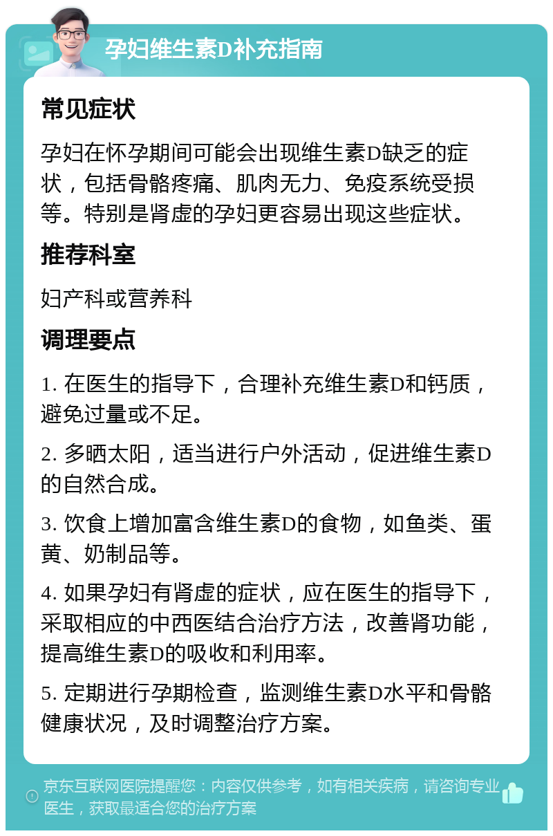 孕妇维生素D补充指南 常见症状 孕妇在怀孕期间可能会出现维生素D缺乏的症状，包括骨骼疼痛、肌肉无力、免疫系统受损等。特别是肾虚的孕妇更容易出现这些症状。 推荐科室 妇产科或营养科 调理要点 1. 在医生的指导下，合理补充维生素D和钙质，避免过量或不足。 2. 多晒太阳，适当进行户外活动，促进维生素D的自然合成。 3. 饮食上增加富含维生素D的食物，如鱼类、蛋黄、奶制品等。 4. 如果孕妇有肾虚的症状，应在医生的指导下，采取相应的中西医结合治疗方法，改善肾功能，提高维生素D的吸收和利用率。 5. 定期进行孕期检查，监测维生素D水平和骨骼健康状况，及时调整治疗方案。