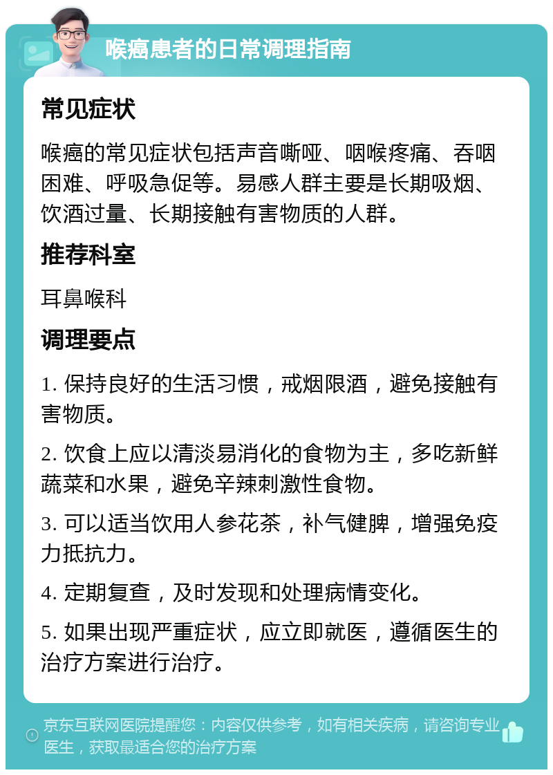 喉癌患者的日常调理指南 常见症状 喉癌的常见症状包括声音嘶哑、咽喉疼痛、吞咽困难、呼吸急促等。易感人群主要是长期吸烟、饮酒过量、长期接触有害物质的人群。 推荐科室 耳鼻喉科 调理要点 1. 保持良好的生活习惯，戒烟限酒，避免接触有害物质。 2. 饮食上应以清淡易消化的食物为主，多吃新鲜蔬菜和水果，避免辛辣刺激性食物。 3. 可以适当饮用人参花茶，补气健脾，增强免疫力抵抗力。 4. 定期复查，及时发现和处理病情变化。 5. 如果出现严重症状，应立即就医，遵循医生的治疗方案进行治疗。