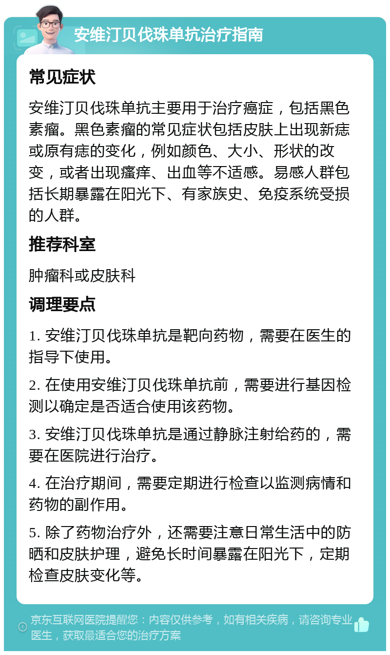 安维汀贝伐珠单抗治疗指南 常见症状 安维汀贝伐珠单抗主要用于治疗癌症，包括黑色素瘤。黑色素瘤的常见症状包括皮肤上出现新痣或原有痣的变化，例如颜色、大小、形状的改变，或者出现瘙痒、出血等不适感。易感人群包括长期暴露在阳光下、有家族史、免疫系统受损的人群。 推荐科室 肿瘤科或皮肤科 调理要点 1. 安维汀贝伐珠单抗是靶向药物，需要在医生的指导下使用。 2. 在使用安维汀贝伐珠单抗前，需要进行基因检测以确定是否适合使用该药物。 3. 安维汀贝伐珠单抗是通过静脉注射给药的，需要在医院进行治疗。 4. 在治疗期间，需要定期进行检查以监测病情和药物的副作用。 5. 除了药物治疗外，还需要注意日常生活中的防晒和皮肤护理，避免长时间暴露在阳光下，定期检查皮肤变化等。