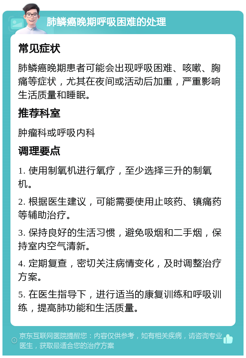 肺鳞癌晚期呼吸困难的处理 常见症状 肺鳞癌晚期患者可能会出现呼吸困难、咳嗽、胸痛等症状，尤其在夜间或活动后加重，严重影响生活质量和睡眠。 推荐科室 肿瘤科或呼吸内科 调理要点 1. 使用制氧机进行氧疗，至少选择三升的制氧机。 2. 根据医生建议，可能需要使用止咳药、镇痛药等辅助治疗。 3. 保持良好的生活习惯，避免吸烟和二手烟，保持室内空气清新。 4. 定期复查，密切关注病情变化，及时调整治疗方案。 5. 在医生指导下，进行适当的康复训练和呼吸训练，提高肺功能和生活质量。