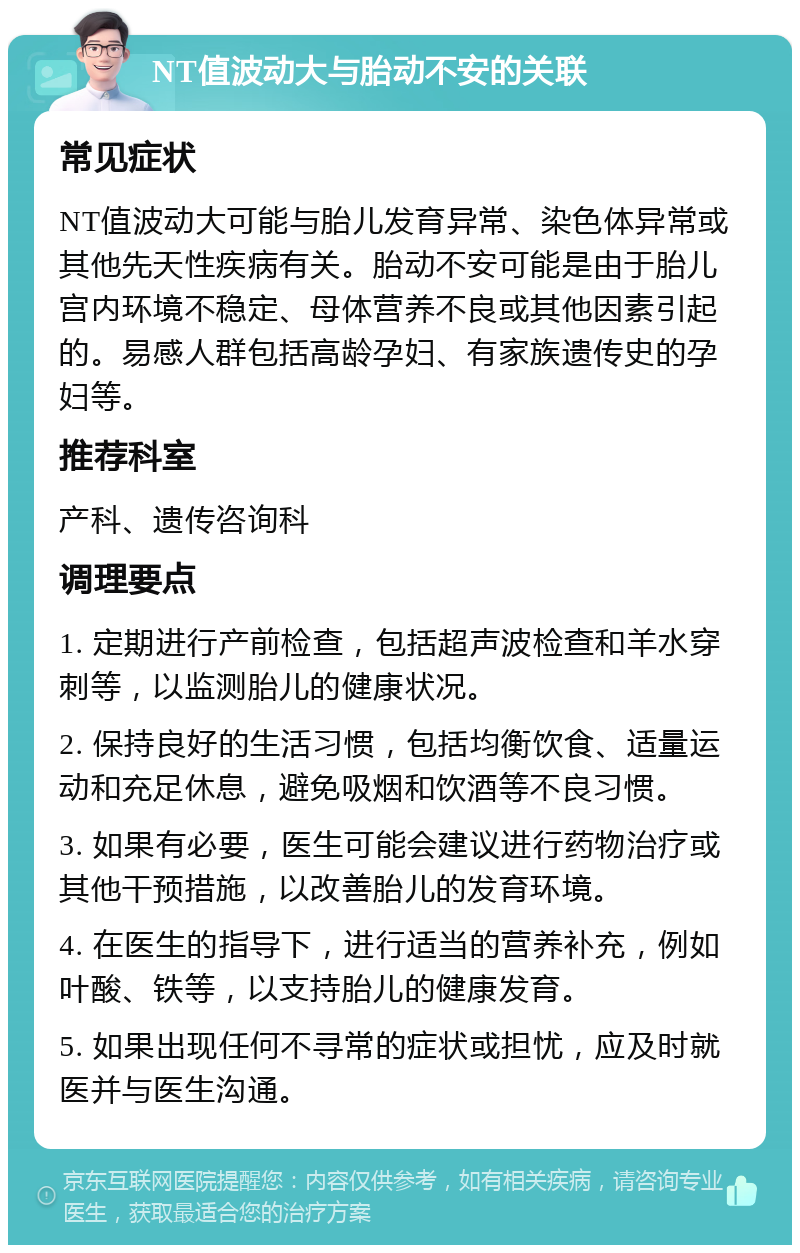 NT值波动大与胎动不安的关联 常见症状 NT值波动大可能与胎儿发育异常、染色体异常或其他先天性疾病有关。胎动不安可能是由于胎儿宫内环境不稳定、母体营养不良或其他因素引起的。易感人群包括高龄孕妇、有家族遗传史的孕妇等。 推荐科室 产科、遗传咨询科 调理要点 1. 定期进行产前检查，包括超声波检查和羊水穿刺等，以监测胎儿的健康状况。 2. 保持良好的生活习惯，包括均衡饮食、适量运动和充足休息，避免吸烟和饮酒等不良习惯。 3. 如果有必要，医生可能会建议进行药物治疗或其他干预措施，以改善胎儿的发育环境。 4. 在医生的指导下，进行适当的营养补充，例如叶酸、铁等，以支持胎儿的健康发育。 5. 如果出现任何不寻常的症状或担忧，应及时就医并与医生沟通。