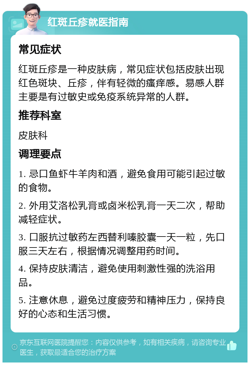 红斑丘疹就医指南 常见症状 红斑丘疹是一种皮肤病，常见症状包括皮肤出现红色斑块、丘疹，伴有轻微的瘙痒感。易感人群主要是有过敏史或免疫系统异常的人群。 推荐科室 皮肤科 调理要点 1. 忌口鱼虾牛羊肉和酒，避免食用可能引起过敏的食物。 2. 外用艾洛松乳膏或卤米松乳膏一天二次，帮助减轻症状。 3. 口服抗过敏药左西替利嗪胶囊一天一粒，先口服三天左右，根据情况调整用药时间。 4. 保持皮肤清洁，避免使用刺激性强的洗浴用品。 5. 注意休息，避免过度疲劳和精神压力，保持良好的心态和生活习惯。