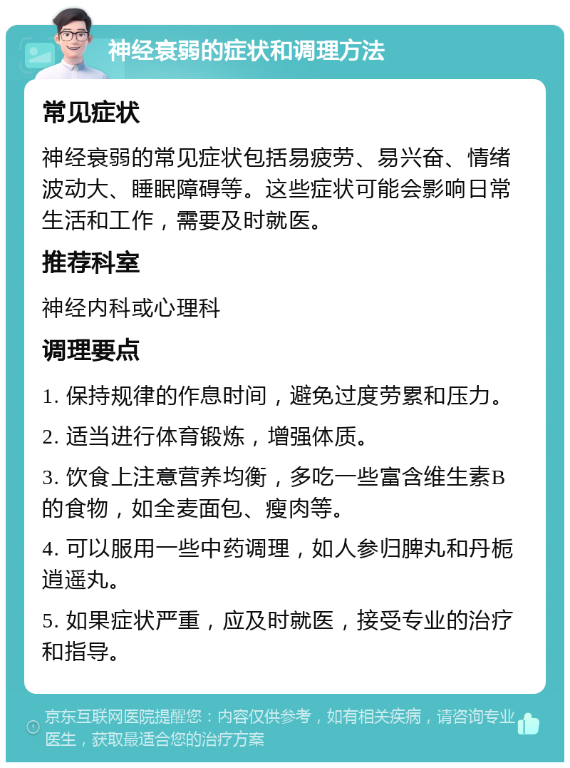 神经衰弱的症状和调理方法 常见症状 神经衰弱的常见症状包括易疲劳、易兴奋、情绪波动大、睡眠障碍等。这些症状可能会影响日常生活和工作，需要及时就医。 推荐科室 神经内科或心理科 调理要点 1. 保持规律的作息时间，避免过度劳累和压力。 2. 适当进行体育锻炼，增强体质。 3. 饮食上注意营养均衡，多吃一些富含维生素B的食物，如全麦面包、瘦肉等。 4. 可以服用一些中药调理，如人参归脾丸和丹栀逍遥丸。 5. 如果症状严重，应及时就医，接受专业的治疗和指导。