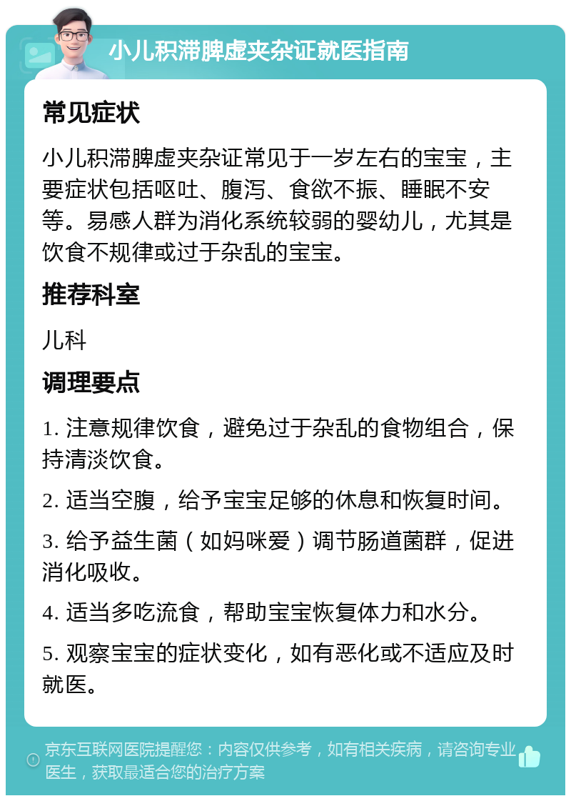 小儿积滞脾虚夹杂证就医指南 常见症状 小儿积滞脾虚夹杂证常见于一岁左右的宝宝，主要症状包括呕吐、腹泻、食欲不振、睡眠不安等。易感人群为消化系统较弱的婴幼儿，尤其是饮食不规律或过于杂乱的宝宝。 推荐科室 儿科 调理要点 1. 注意规律饮食，避免过于杂乱的食物组合，保持清淡饮食。 2. 适当空腹，给予宝宝足够的休息和恢复时间。 3. 给予益生菌（如妈咪爱）调节肠道菌群，促进消化吸收。 4. 适当多吃流食，帮助宝宝恢复体力和水分。 5. 观察宝宝的症状变化，如有恶化或不适应及时就医。