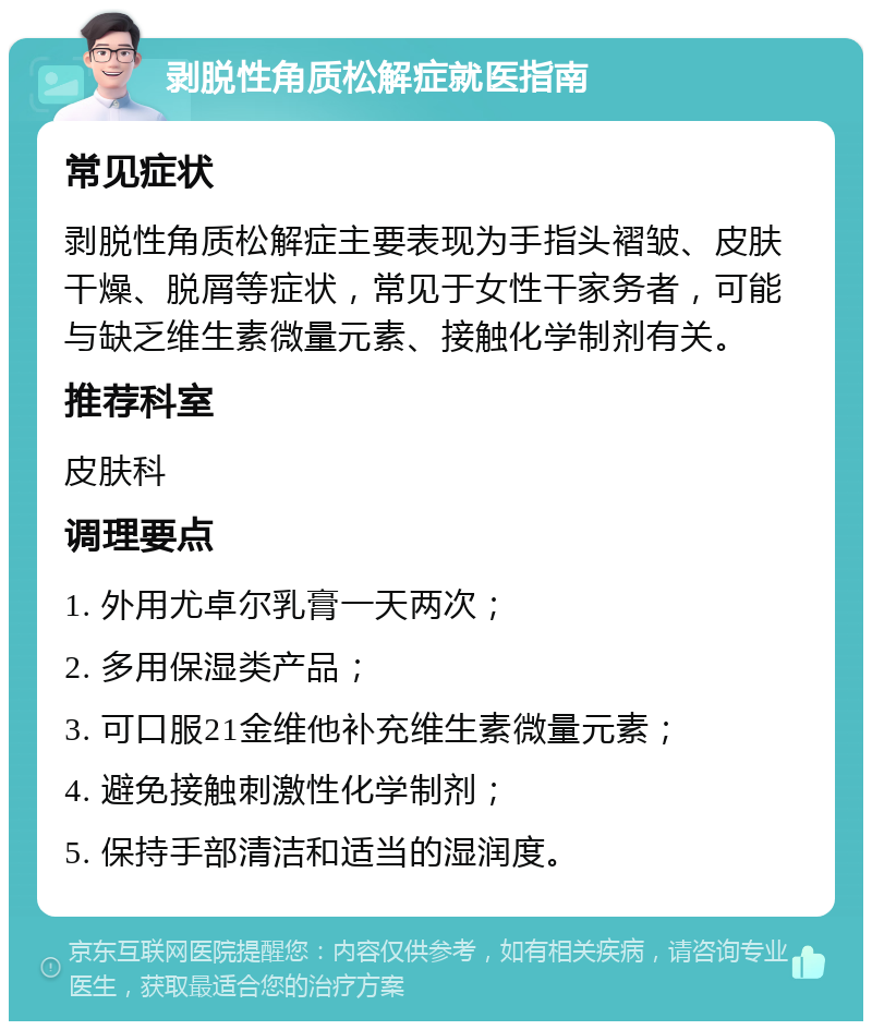 剥脱性角质松解症就医指南 常见症状 剥脱性角质松解症主要表现为手指头褶皱、皮肤干燥、脱屑等症状，常见于女性干家务者，可能与缺乏维生素微量元素、接触化学制剂有关。 推荐科室 皮肤科 调理要点 1. 外用尤卓尔乳膏一天两次； 2. 多用保湿类产品； 3. 可口服21金维他补充维生素微量元素； 4. 避免接触刺激性化学制剂； 5. 保持手部清洁和适当的湿润度。