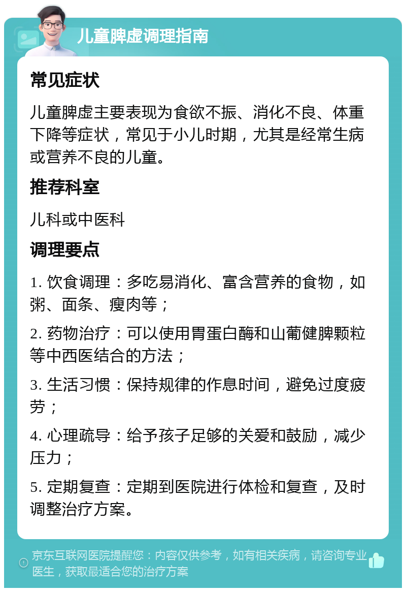 儿童脾虚调理指南 常见症状 儿童脾虚主要表现为食欲不振、消化不良、体重下降等症状，常见于小儿时期，尤其是经常生病或营养不良的儿童。 推荐科室 儿科或中医科 调理要点 1. 饮食调理：多吃易消化、富含营养的食物，如粥、面条、瘦肉等； 2. 药物治疗：可以使用胃蛋白酶和山葡健脾颗粒等中西医结合的方法； 3. 生活习惯：保持规律的作息时间，避免过度疲劳； 4. 心理疏导：给予孩子足够的关爱和鼓励，减少压力； 5. 定期复查：定期到医院进行体检和复查，及时调整治疗方案。