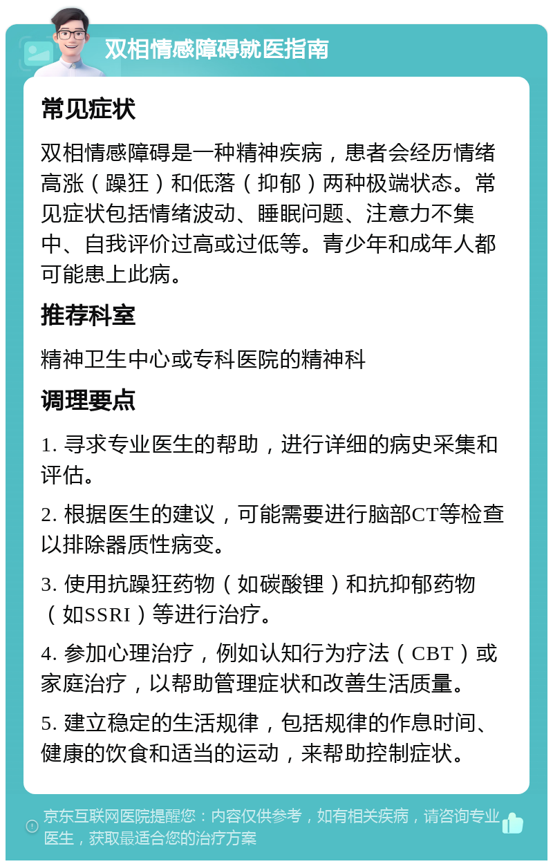 双相情感障碍就医指南 常见症状 双相情感障碍是一种精神疾病，患者会经历情绪高涨（躁狂）和低落（抑郁）两种极端状态。常见症状包括情绪波动、睡眠问题、注意力不集中、自我评价过高或过低等。青少年和成年人都可能患上此病。 推荐科室 精神卫生中心或专科医院的精神科 调理要点 1. 寻求专业医生的帮助，进行详细的病史采集和评估。 2. 根据医生的建议，可能需要进行脑部CT等检查以排除器质性病变。 3. 使用抗躁狂药物（如碳酸锂）和抗抑郁药物（如SSRI）等进行治疗。 4. 参加心理治疗，例如认知行为疗法（CBT）或家庭治疗，以帮助管理症状和改善生活质量。 5. 建立稳定的生活规律，包括规律的作息时间、健康的饮食和适当的运动，来帮助控制症状。