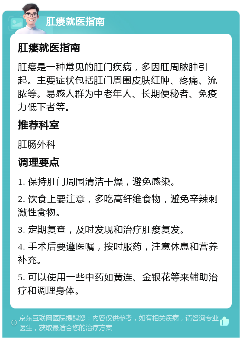 肛瘘就医指南 肛瘘就医指南 肛瘘是一种常见的肛门疾病，多因肛周脓肿引起。主要症状包括肛门周围皮肤红肿、疼痛、流脓等。易感人群为中老年人、长期便秘者、免疫力低下者等。 推荐科室 肛肠外科 调理要点 1. 保持肛门周围清洁干燥，避免感染。 2. 饮食上要注意，多吃高纤维食物，避免辛辣刺激性食物。 3. 定期复查，及时发现和治疗肛瘘复发。 4. 手术后要遵医嘱，按时服药，注意休息和营养补充。 5. 可以使用一些中药如黄连、金银花等来辅助治疗和调理身体。