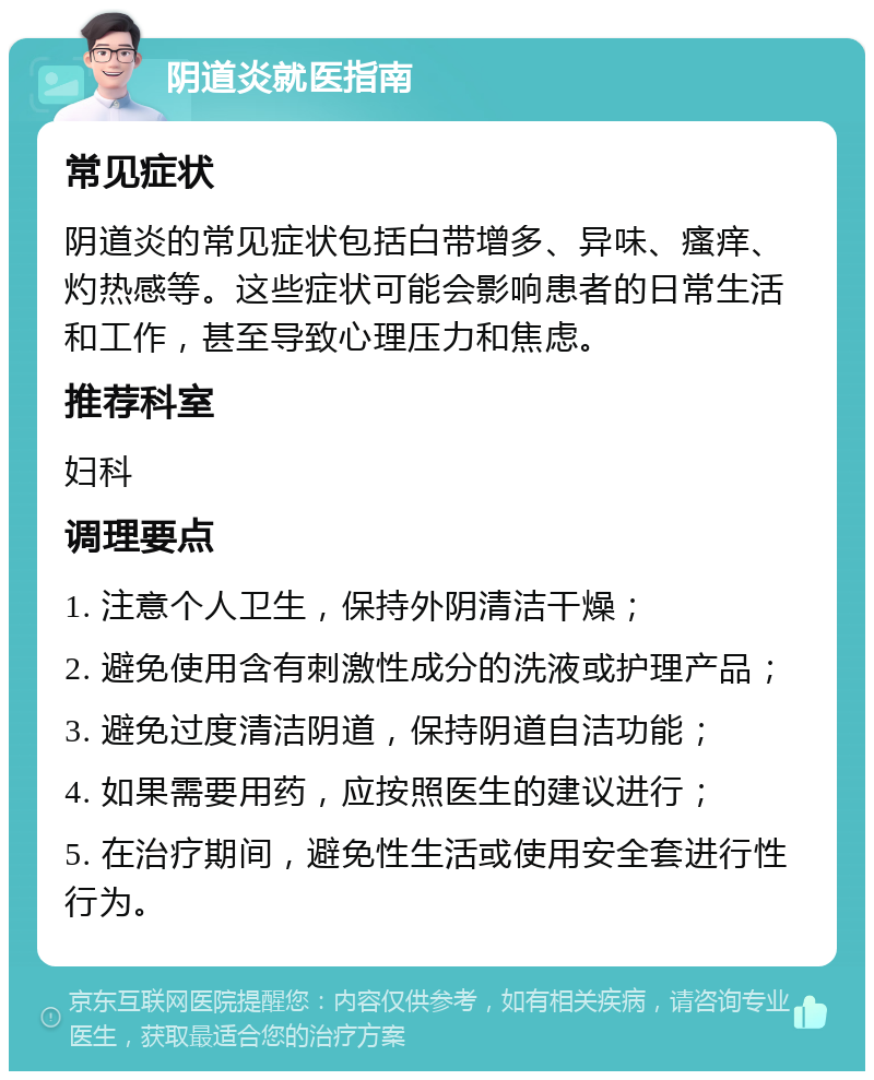 阴道炎就医指南 常见症状 阴道炎的常见症状包括白带增多、异味、瘙痒、灼热感等。这些症状可能会影响患者的日常生活和工作，甚至导致心理压力和焦虑。 推荐科室 妇科 调理要点 1. 注意个人卫生，保持外阴清洁干燥； 2. 避免使用含有刺激性成分的洗液或护理产品； 3. 避免过度清洁阴道，保持阴道自洁功能； 4. 如果需要用药，应按照医生的建议进行； 5. 在治疗期间，避免性生活或使用安全套进行性行为。